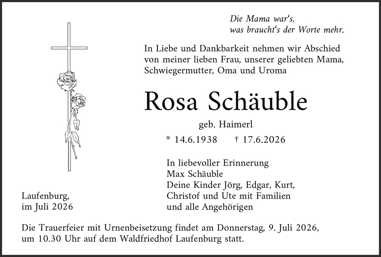 <p><i>Die Mama war's, was braucht's der Worte mehr.</i></p>
<p>In Liebe und Dankbarkeit nehmen wir Abschied von meiner lieben Frau, unserer geliebten Mama, Schwiegermutter, Oma und Uroma</p>
<p><strong>Rosa Schäuble</strong></p>
<p>geb. Haimerl<br>* 14.6.1938 † 17.6.2026</p>
<p>In liebevoller Erinnerung<br>Max Schäuble<br>Deine Kinder Jörg, Edgar, Kurt, Christof und Ute mit Familien<br>und alle Angehörigen</p>
<p>Laufenburg,<br>im Juli 2026</p>
<p>Die Trauerfeier mit Urnenbeisetzung findet am Donnerstag, 9. Juli 2026, um 10.30 Uhr auf dem Waldfriedhof Laufenburg statt.</p>