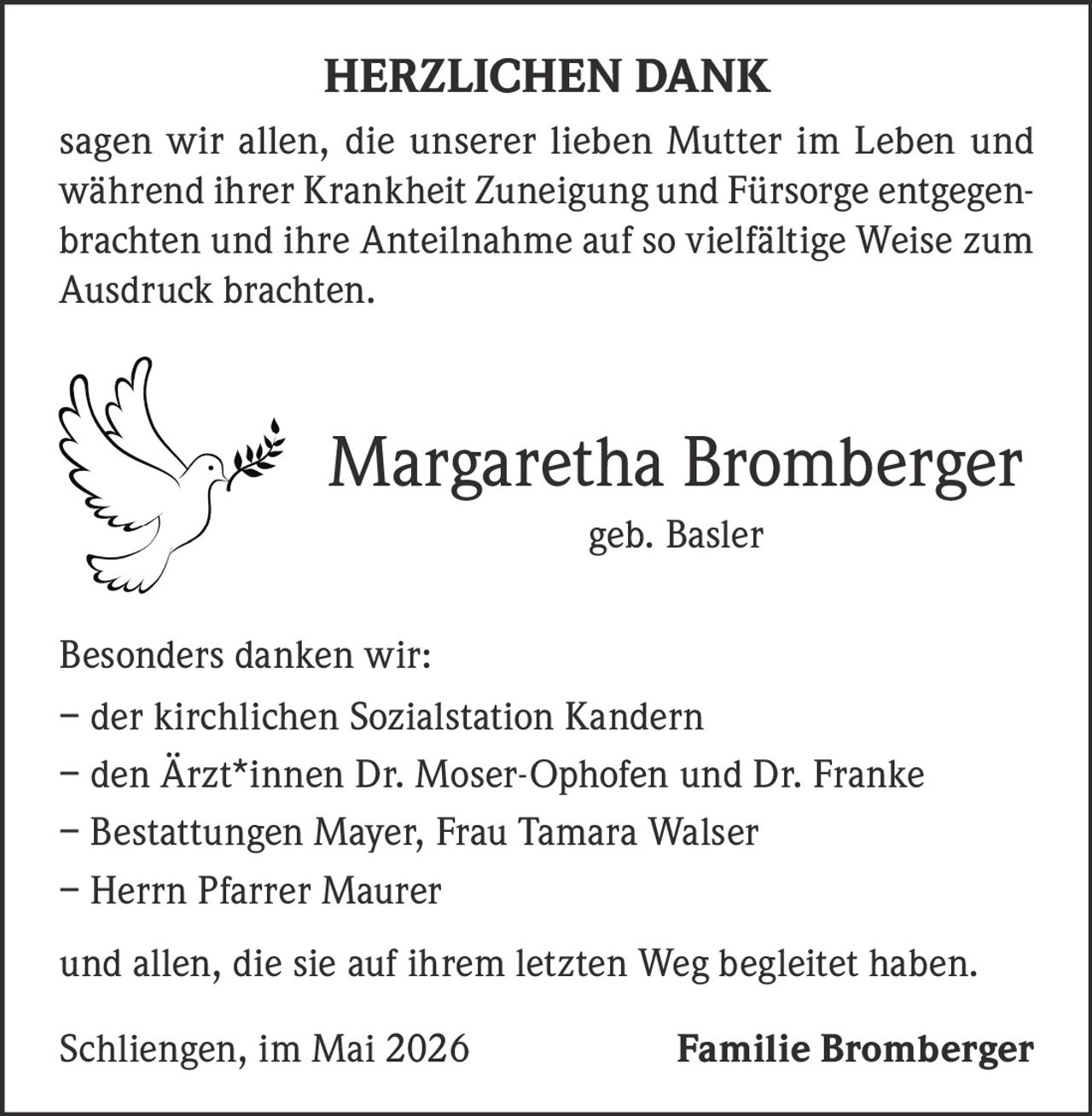 <p><strong>HERZLICHEN DANK</strong></p><p>sagen wir allen, die unserer lieben Mutter im Leben und während ihrer Krankheit Zuneigung und Fürsorge entgegenbrachten und ihre Anteilnahme auf so vielfältige Weise zum Ausdruck brachten.</p><p><strong>Margaretha Bromberger</strong><br>geb. Basler</p><p>Besonders danken wir:<br>– der kirchlichen Sozialstation Kandern<br>– den Ärzt*innen Dr. Moser-Ophofen und Dr. Franke<br>– Bestattungen Mayer, Frau Tamara Walser<br>– Herrn Pfarrer Maurer</p><p>und allen, die sie auf ihrem letzten Weg begleitet haben.</p><p>Schliengen, im Mai 2026 <strong>Familie Bromberger</strong></p>