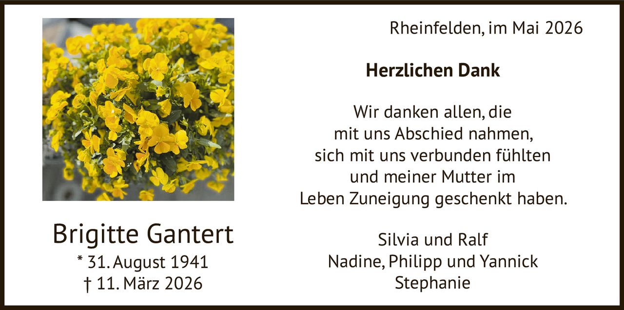 <p>Rheinfelden, im Mai 2026</p><p><strong>Herzlichen Dank</strong></p><p>Wir danken allen, die<br>mit uns Abschied nahmen,<br>sich mit uns verbunden fühlten<br>und meiner Mutter im<br>Leben Zuneigung geschenkt haben.</p><p>Silvia und Ralf<br>Nadine, Philipp und Yannick<br>Stephanie</p><p>Brigitte Gantert<br>* 31. August 1941<br>† 11. März 2026</p>