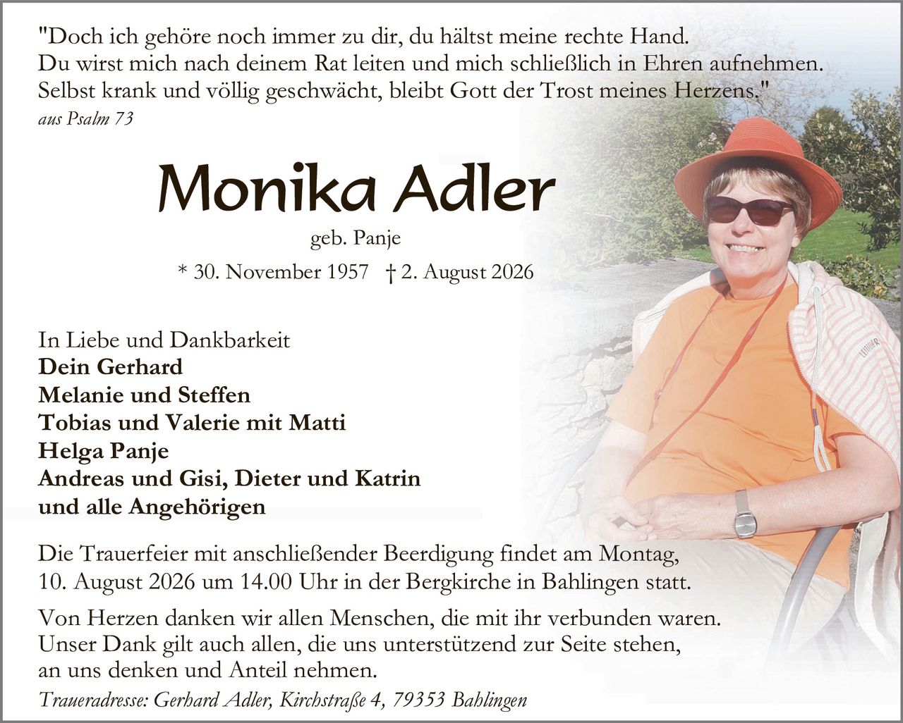 <p>"Doch ich gehöre noch immer zu dir, du hältst meine rechte Hand. Du wirst mich nach deinem Rat leiten und mich schließlich in Ehren aufnehmen. Selbst krank und völlig geschwächt, bleibt Gott der Trost meines Herzens."</p><p><i>aus Psalm 73</i></p><p><strong>Monika Adler</strong><br>geb. Panje<br>* 30. November 1957 † 2. August 2026</p><p>In Liebe und Dankbarkeit<br><strong>Dein Gerhard<br>Melanie und Steffen<br>Tobias und Valerie mit Matti<br>Helga Panje<br>Andreas und Gisi, Dieter und Katrin<br>und alle Angehörigen</strong></p><p>Die Trauerfeier mit anschließender Beerdigung findet am Montag, 10. August 2026 um 14.00 Uhr in der Bergkirche in Bahlingen statt.</p><p>Von Herzen danken wir allen Menschen, die mit ihr verbunden waren. Unser Dank gilt auch allen, die uns unterstützend zur Seite stehen, an uns denken und Anteil nehmen.</p><p><i>Traueradresse: Gerhard Adler, Kirchstraße 4, 79353 Bahlingen</i></p>