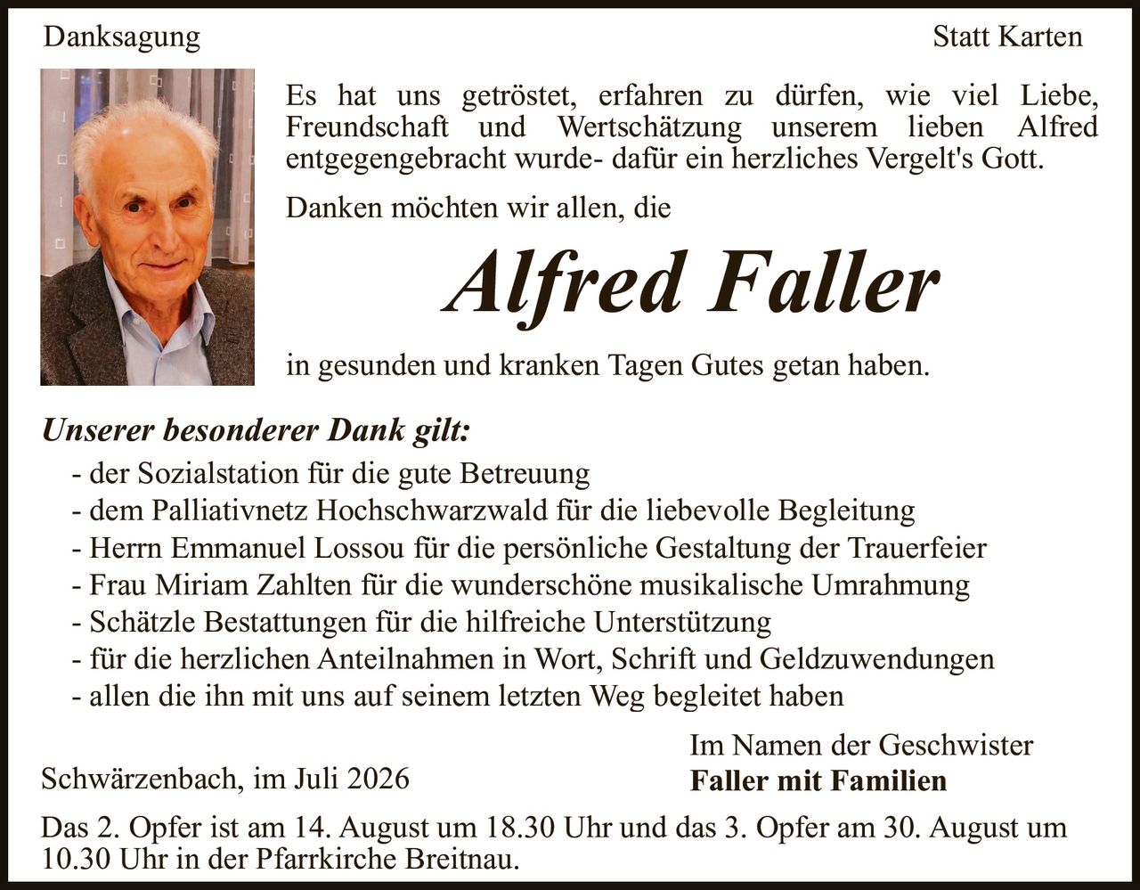<p><strong>Danksagung Statt Karten</strong></p>

<p>Es hat uns getröstet, erfahren zu dürfen, wie viel Liebe, Freundschaft und Wertschätzung unserem lieben Alfred entgegengebracht wurde- dafür ein herzliches Vergelt's Gott.</p>

<p>Danken möchten wir allen, die</p>

<p><i>Alfred Faller</i></p>

<p>in gesunden und kranken Tagen Gutes getan haben.</p>

<p><strong>Unserer besonderer Dank gilt:</strong></p>

<ul>
<li>der Sozialstation für die gute Betreuung</li>
<li>dem Palliativnetz Hochschwarzwald für die liebevolle Begleitung</li>
<li>Herrn Emmanuel Lossou für die persönliche Gestaltung der Trauerfeier</li>
<li>Frau Miriam Zahlten für die wunderschöne musikalische Umrahmung</li>
<li>Schätzle Bestattungen für die hilfreiche Unterstützung</li>
<li>für die herzlichen Anteilnahmen in Wort, Schrift und Geldzuwendungen</li>
<li>allen die ihn mit uns auf seinem letzten Weg begleitet haben</li>
</ul>

<p>Im Namen der Geschwister<br>
Schwärzenbach, im Juli 2026<br>
<strong>Faller mit Familien</strong></p>

<p>Das 2. Opfer ist am 14. August um 18.30 Uhr und das 3. Opfer am 30. August um 10.30 Uhr in der Pfarrkirche Breitnau.</p>