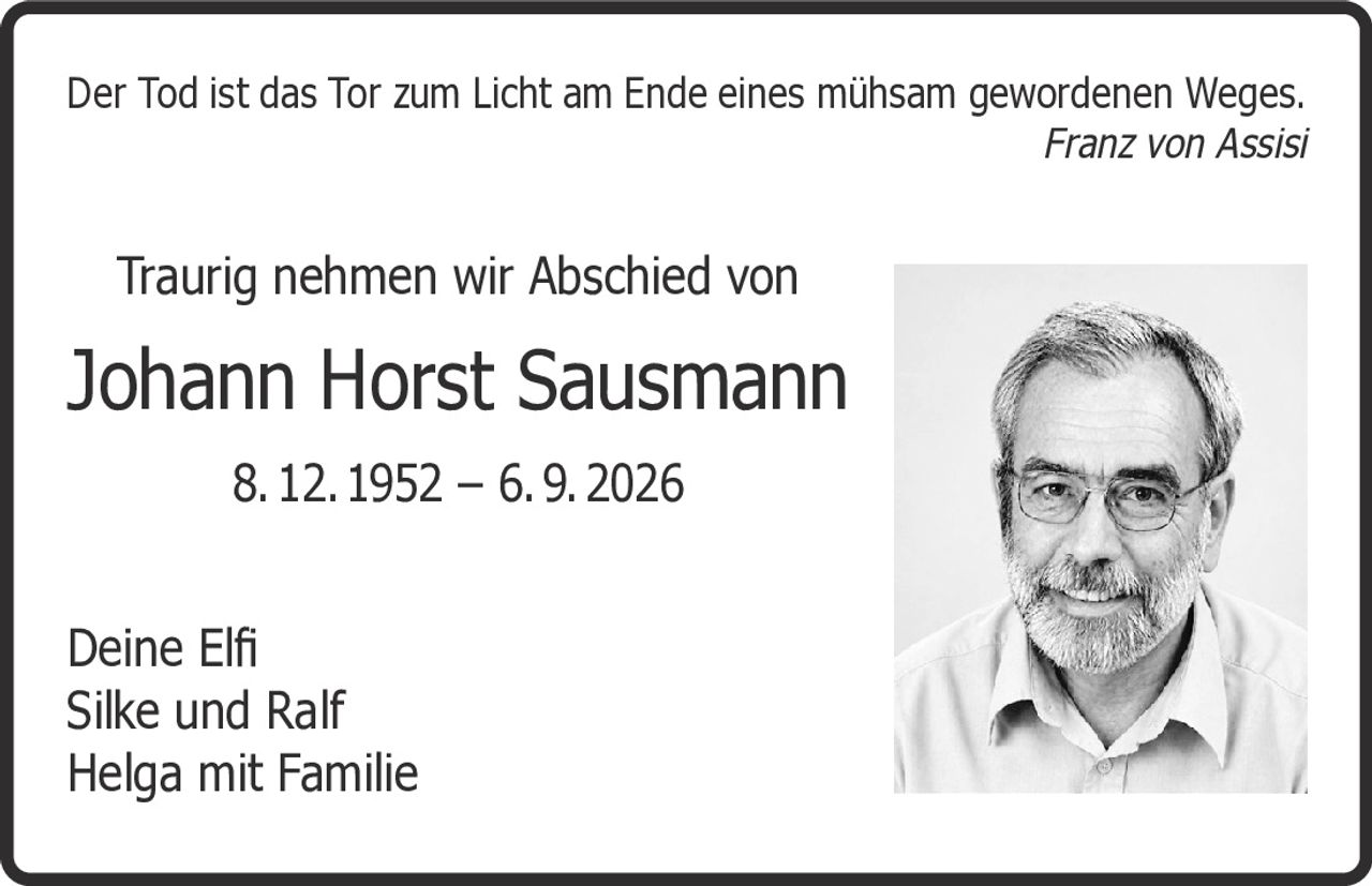 <p><i>Der Tod ist das Tor zum Licht am Ende eines mühsam gewordenen Weges.</i><br><i>Franz von Assisi</i></p><p>Traurig nehmen wir Abschied von</p><p><strong>Johann Horst Sausmann</strong><br>8. 12. 1952 – 6. 9. 2026</p><p>Deine Elfi<br>Silke und Ralf<br>Helga mit Familie</p>