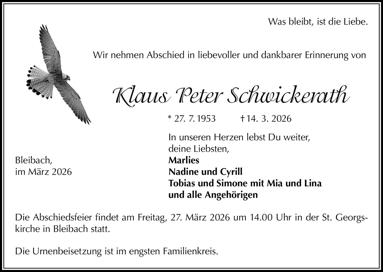 Was bleibt, ist die Liebe.
Wir nehmen Abschied in liebevoller und dankbarer Erinnerung von

Klaus Peter Schwickerath
* 27. 7. 1953

Bleibach,
im März 2026

† 14. 3. 2026

In unseren Herzen lebst Du weiter,
deine Liebsten,
Marlies
Nadine und Cyrill
Tobias und Simone mit Mia und Lina
und alle Angehörigen

Die Abschiedsfeier findet am Freitag, 27. März 2026 um 14.00 Uhr in der St. Georgskirche in Bleibach statt.
Die Urnenbeisetzung ist im engsten Familienkreis.