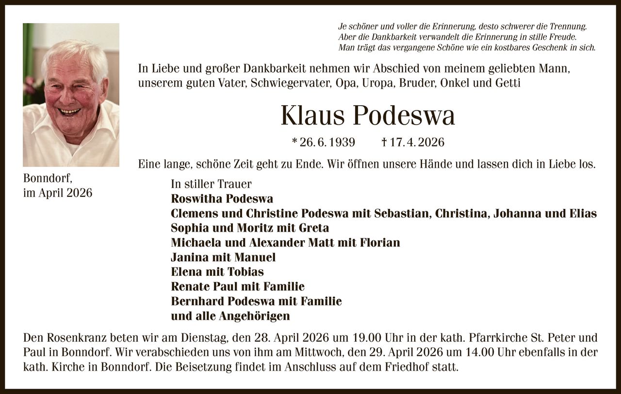 Je schöner und voller die Erinnerung, desto schwerer die Trennung.
Aber die Dankbarkeit verwandelt die Erinnerung in stille Freude.
Man trägt das vergangene Schöne wie ein kostbares Geschenk in sich.

In Liebe und großer Dankbarkeit nehmen wir Abschied von meinem geliebten Mann,
unserem guten Vater, Schwiegervater, Opa, Uropa, Bruder, Onkel und Getti

Klaus Podeswa
* 26. 6. 1939   † 17. 4. 2026
Bonndorf,
im April 2026

Eine lange, schöne Zeit geht zu Ende. Wir öffnen unsere Hände und lassen dich in Liebe los.
In stiller Trauer
Roswitha Podeswa
Clemens und Christine Podeswa mit Sebastian, Christina, Johanna und Elias
Sophia und Moritz mit Greta
Michaela und Alexander Matt mit Florian
Janina mit Manuel
Elena mit Tobias
Renate Paul mit Familie
Bernhard Podeswa mit Familie
und alle Angehörigen

Den Rosenkranz beten wir am Dienstag, den 28. April 2026 um 19.00 Uhr in der kath. Pfarrkirche St. Peter und
Paul in Bonndorf. Wir verabschieden uns von ihm am Mittwoch, den 29. April 2026 um 14.00 Uhr ebenfalls in der
kath. Kirche in Bonndorf. Die Beisetzung findet im Anschluss auf dem Friedhof statt.