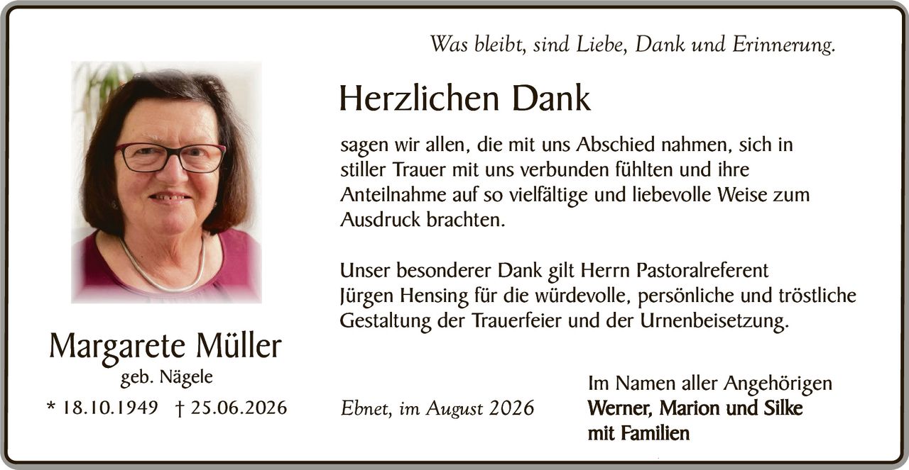 <p><i>Was bleibt, sind Liebe, Dank und Erinnerung.</i></p>

<p><strong>Herzlichen Dank</strong></p>

<p>sagen wir allen, die mit uns Abschied nahmen, sich in stiller Trauer mit uns verbunden fühlten und ihre Anteilnahme auf so vielfältige und liebevolle Weise zum Ausdruck brachten.</p>

<p>Unser besonderer Dank gilt Herrn Pastoralreferent Jürgen Hensing für die würdevolle, persönliche und tröstliche Gestaltung der Trauerfeier und der Urnenbeisetzung.</p>

<p>Im Namen aller Angehörigen<br>
<strong>Werner, Marion und Silke<br>
mit Familien</strong></p>

<p>Ebnet, im August 2026</p>