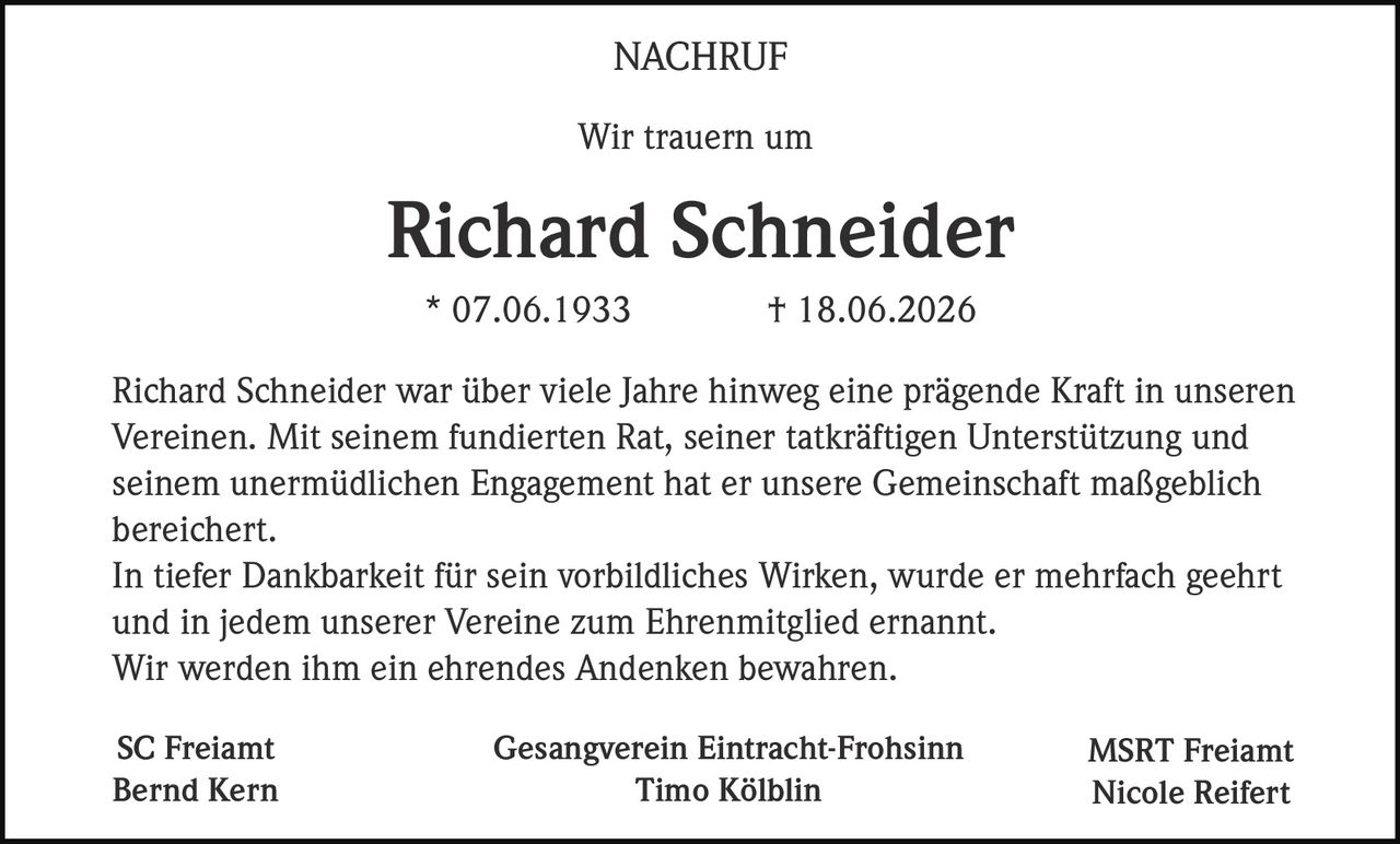 <p><strong>Wir trauern um</strong></p>

<p><strong>Richard Schneider</strong></p>

<p>* 07.06.1933 † 18.06.2026</p>

<p>Richard Schneider war über viele Jahre hinweg eine prägende Kraft in unseren Vereinen. Mit seinem fundierten Rat, seiner tatkräftigen Unterstützung und seinem unermüdlichen Engagement hat er unsere Gemeinschaft maßgeblich bereichert.</p>

<p>In tiefer Dankbarkeit für sein vorbildliches Wirken, wurde er mehrfach geehrt und in jedem unserer Vereine zum Ehrenmitglied ernannt.</p>

<p>Wir werden ihm ein ehrendes Andenken bewahren.</p>

<p><strong>NACHRUF</strong></p>

<p><strong>SC Freiamt</strong><br>Bernd Kern</p>

<p><strong>Gesangverein Eintracht-Frohsinn</strong><br>Timo Kölblin</p>

<p><strong>MSRT Freiamt</strong><br>Nicole Reifert</p>