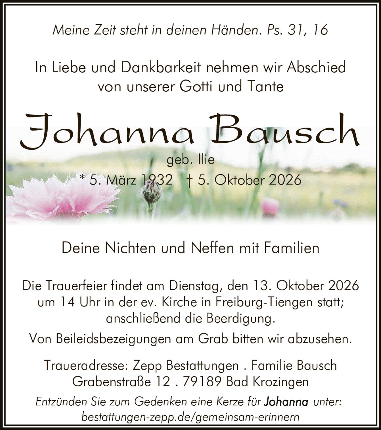 <p><i>Meine Zeit steht in deinen Händen. Ps. 31, 16</i></p>

<p>In Liebe und Dankbarkeit nehmen wir Abschied von unserer Gotti und Tante</p>

<p><strong>Johanna Bausch</strong><br/>geb. Ilie<br/>* 5. März 1932 † 5. Oktober 2026</p>

<p>Deine Nichten und Neffen mit Familien</p>

<p>Die Trauerfeier findet am Dienstag, den 13. Oktober 2026 um 14 Uhr in der ev. Kirche in Freiburg-Tiengen statt; anschließend die Beerdigung.</p>

<p>Von Beileidsbezeigungen am Grab bitten wir abzusehen.</p>

<p>Traueradresse: Zepp Bestattungen . Familie Bausch<br/>Grabenstraße 12 . 79189 Bad Krozingen</p>

<p>Entzünden Sie zum Gedenken eine Kerze für <strong>Johanna</strong> unter: bestattungen-zepp.de/gemeinsam-erinnern</p>
