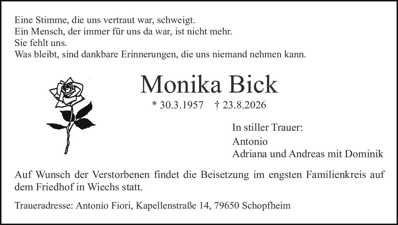 <p>Eine Stimme, die uns vertraut war, schweigt.<br/>Ein Mensch, der immer für uns da war, ist nicht mehr.<br/>Sie fehlt uns.<br/>Was bleibt, sind dankbare Erinnerungen, die uns niemand nehmen kann.</p><p><strong>Monika Bick</strong><br/>* 30.3.1957  † 23.8.2026</p><p>In stiller Trauer:<br/>Antonio<br/>Adriana und Andreas mit Dominik</p><p>Auf Wunsch der Verstorbenen findet die Beisetzung im engsten Familienkreis auf dem Friedhof in Wiechs statt.</p><p>Traueradresse: Antonio Fiori, Kapellenstraße 14, 79650 Schopfheim</p>