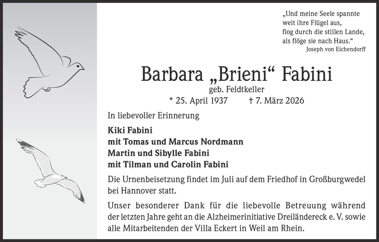 „Und meine Seele spannte
weit ihre Flügel aus,
flog durch die stillen Lande,
als flöge sie nach Haus.“


Joseph von Eichendorff

Barbara „Brieni“ Fabini
geb. Feldtkeller
* 25. April 1937
† 7. März 2026

In liebevoller Erinnerung
Kiki Fabini
mit Tomas und Marcus Nordmann
Martin und Sibylle Fabini
mit Tilman und Carolin Fabini
Die Urnenbeisetzung findet im Juli auf dem Friedhof in Großburgwedel
bei Hannover statt.
Unser besonderer Dank für die liebevolle Betreuung während
der letzten Jahre geht an die Alzheimerinitiative Dreiländereck e. V. sowie
alle Mitarbeitenden der Villa Eckert in Weil am Rhein.