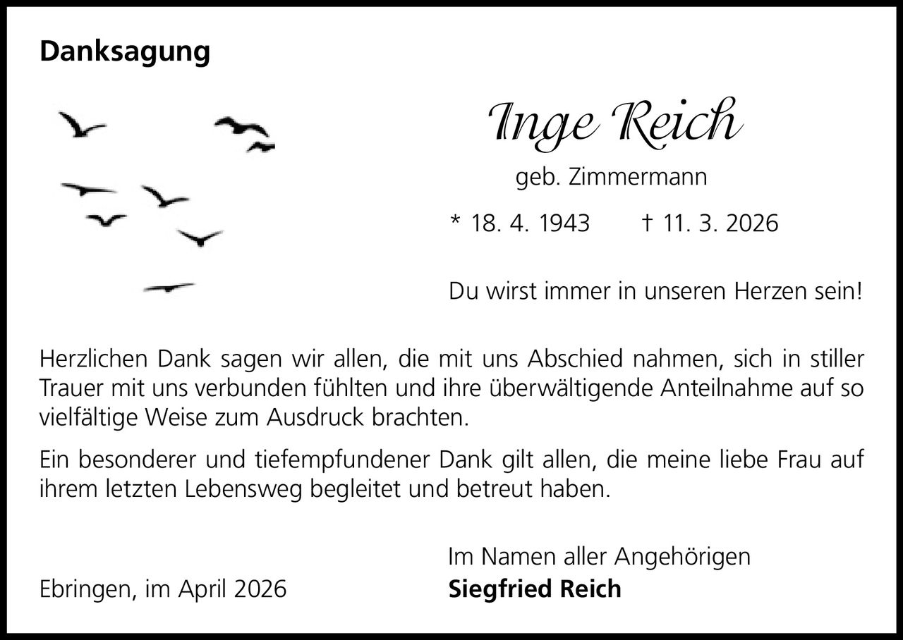 Danksagung

Inge Reich
geb. Zimmermann
* 18. 4. 1943   † 11. 3. 2026
Du wirst immer in unseren Herzen sein!
Herzlichen Dank sagen wir allen, die mit uns Abschied nahmen, sich in stiller
Trauer mit uns verbunden fühlten und ihre überwältigende Anteilnahme auf so
vielfältige Weise zum Ausdruck brachten.
Ein besonderer und tiefempfundener Dank gilt allen, die meine liebe Frau auf
ihrem letzten Lebensweg begleitet und betreut haben.

Ebringen, im April 2026

Im Namen aller Angehörigen
Siegfried Reich
