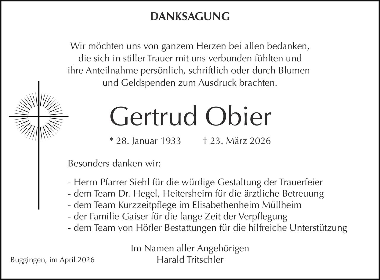 DANKSAGUNG
Wir möchten uns von ganzem Herzen bei allen bedanken,
die sich in stiller Trauer mit uns verbunden fühlten und
ihre Anteilnahme persönlich, schriftlich oder durch Blumen
und Geldspenden zum Ausdruck brachten.

Gertrud Obier
* 28. Januar 1933

† 23. März 2026

Besonders danken wir:
- Herrn Pfarrer Siehl für die würdige Gestaltung der Trauerfeier
- dem Team Dr. Hegel, Heitersheim für die ärztliche Betreuung
- dem Team Kurzzeitpflege im Elisabethenheim Müllheim
- der Familie Gaiser für die lange Zeit der Verpflegung
- dem Team von Höfler Bestattungen für die hilfreiche Unterstützung
Buggingen, im April 2026

Im Namen aller Angehörigen
Harald Tritschler