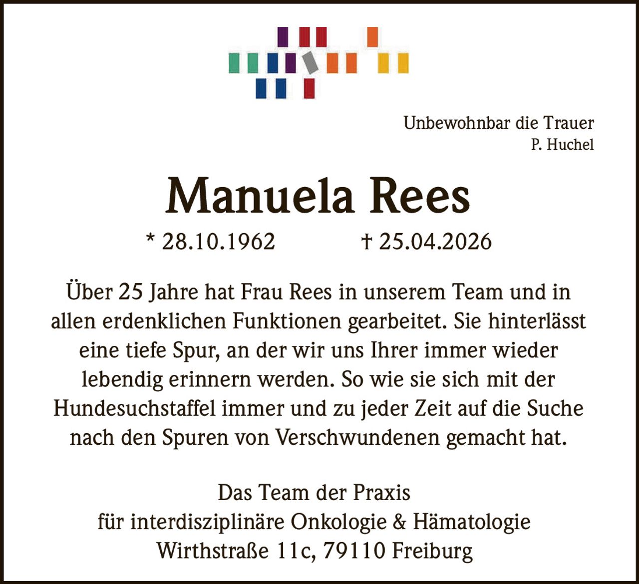 Unbewohnbar die Trauer
P. Huchel

Manuela Rees
* 28.10.1962

† 25.04.2026

Über 25 Jahre hat Frau Rees in unserem Team und in
allen erdenklichen Funktionen gearbeitet. Sie hinterlässt
eine tiefe Spur, an der wir uns Ihrer immer wieder
lebendig erinnern werden. So wie sie sich mit der
Hundesuchstaffel immer und zu jeder Zeit auf die Suche
nach den Spuren von Verschwundenen gemacht hat.
Das Team der Praxis
für interdisziplinäre Onkologie & Hämatologie
Wirthstraße 11c, 79110 Freiburg