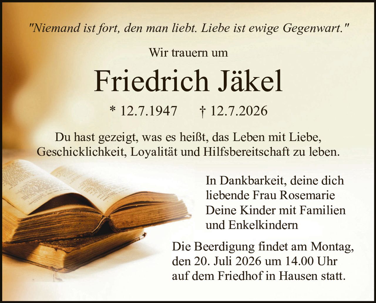 <p><i>"Niemand ist fort, den man liebt. Liebe ist ewige Gegenwart."</i></p>

<p>Wir trauern um</p>

<p><strong>Friedrich Jäkel</strong></p>

<p>* 12.7.1947      † 12.7.2026</p>

<p>Du hast gezeigt, was es heißt, das Leben mit Liebe, Geschicklichkeit, Loyalität und Hilfsbereitschaft zu leben.</p>

<p>In Dankbarkeit, deine dich liebende Frau Rosemarie<br />
Deine Kinder mit Familien und Enkelkindern</p>

<p>Die Beerdigung findet am Montag, den 20. Juli 2026 um 14.00 Uhr auf dem Friedhof in Hausen statt.</p>