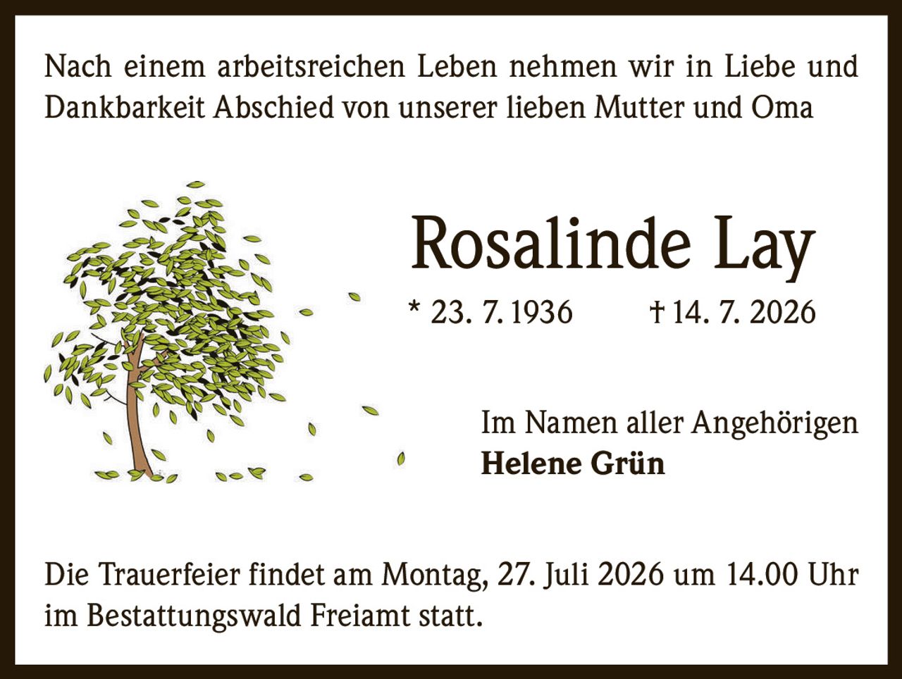 <p>Nach einem arbeitsreichen Leben nehmen wir in Liebe und Dankbarkeit Abschied von unserer lieben Mutter und Oma</p>

<p><strong>Rosalinde Lay</strong><br/>
* 23. 7. 1936 † 14. 7. 2026</p>

<p>Im Namen aller Angehörigen<br/>
<strong>Helene Grün</strong></p>

<p>Die Trauerfeier findet am Montag, 27. Juli 2026 um 14.00 Uhr im Bestattungswald Freiamt statt.</p>