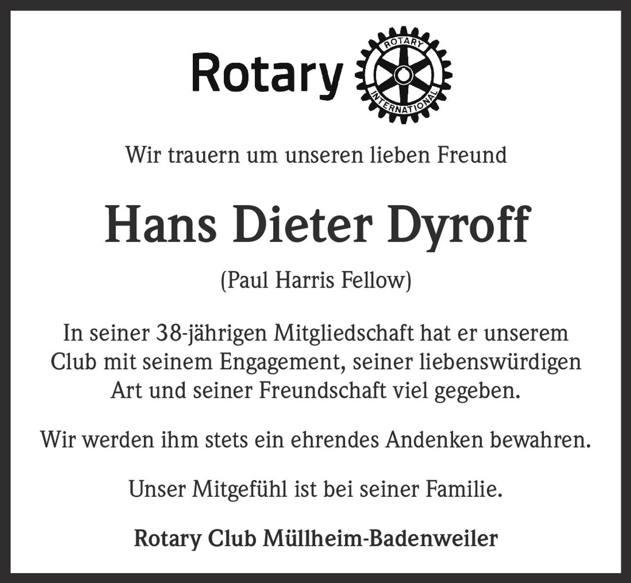 Wir trauern um unseren lieben Freund

Hans Dieter Dyroff
(Paul Harris Fellow)
In seiner 38-jährigen Mitgliedschaft hat er unserem
Club mit seinem Engagement, seiner liebenswürdigen
Art und seiner Freundschaft viel gegeben.
Wir werden ihm stets ein ehrendes Andenken bewahren.
Unser Mitgefühl ist bei seiner Familie.
Rotary Club Müllheim-Badenweiler