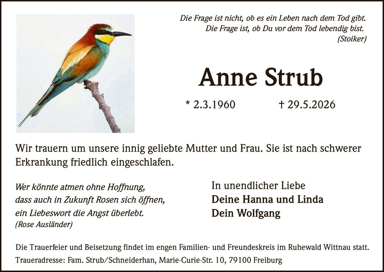 <p><i>Die Frage ist nicht, ob es ein Leben nach dem Tod gibt.<br/>Die Frage ist, ob Du vor dem Tod lebendig bist.<br/>(Stoiker)</i></p><p>Wir trauern um unsere innig geliebte Mutter und Frau. Sie ist nach schwerer Erkrankung friedlich eingeschlafen.</p><p><strong>Anne Strub</strong><br/>* 2.3.1960 † 29.5.2026</p><p><i>Wer könnte atmen ohne Hoffnung,<br/>dass auch in Zukunft Rosen sich öffnen,<br/>ein Liebeswort die Angst überlebt.<br/>(Rose Ausländer)</i></p><p>In unendlicher Liebe<br/><strong>Deine Hanna und Linda<br/>Dein Wolfgang</strong></p><p>Die Trauerfeier und Beisetzung findet im engen Familien- und Freundeskreis im Ruhewald Wittnau statt.<br/>Traueradresse: Fam. Strub/Schneiderhan, Marie-Curie-Str. 10, 79100 Freiburg</p>