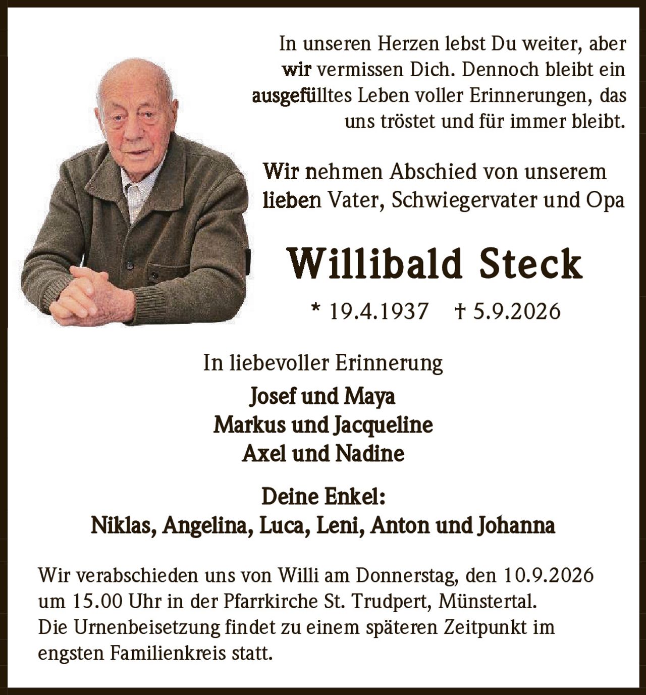 <p>In unseren Herzen lebst Du weiter, aber wir vermissen Dich. Dennoch bleibt ein ausgefülltes Leben voller Erinnerungen, das uns tröstet und für immer bleibt.</p>

<p>Wir nehmen Abschied von unserem lieben Vater, Schwiegervater und Opa</p>

<p><strong>Willibald Steck</strong><br>* 19.4.1937  † 5.9.2026</p>

<p>In liebevoller Erinnerung<br>Josef und Maya<br>Markus und Jacqueline<br>Axel und Nadine</p>

<p>Deine Enkel:<br>Niklas, Angelina, Luca, Leni, Anton und Johanna</p>

<p>Wir verabschieden uns von Willi am Donnerstag, den 10.9.2026 um 15.00 Uhr in der Pfarrkirche St. Trudpert, Münstertal. Die Urnenbeisetzung findet zu einem späteren Zeitpunkt im engsten Familienkreis statt.</p>
