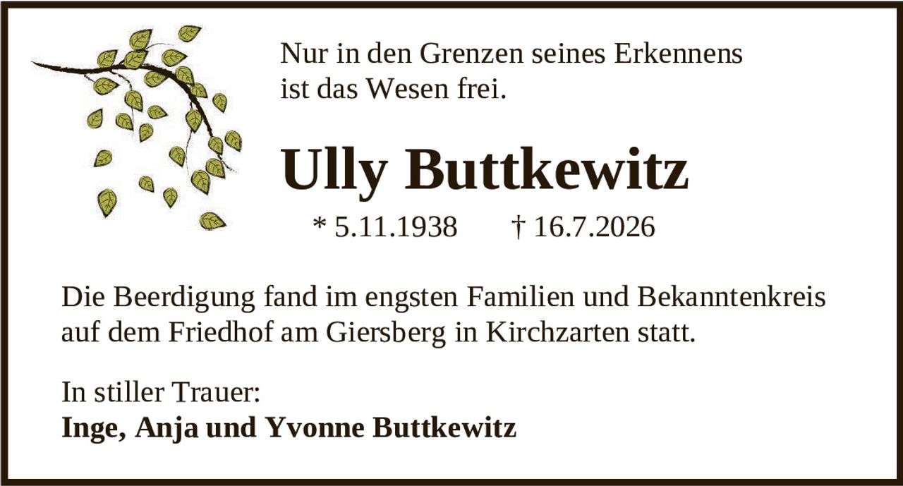 <p>Nur in den Grenzen seines Erkennens ist das Wesen frei.</p><p><strong>Ully Buttkewitz</strong><br>* 5.11.1938 † 16.7.2026</p><p>Die Beerdigung fand im engsten Familien und Bekanntenkreis auf dem Friedhof am Giersberg in Kirchzarten statt.</p><p>In stiller Trauer:<br><strong>Inge, Anja und Yvonne Buttkewitz</strong></p>
