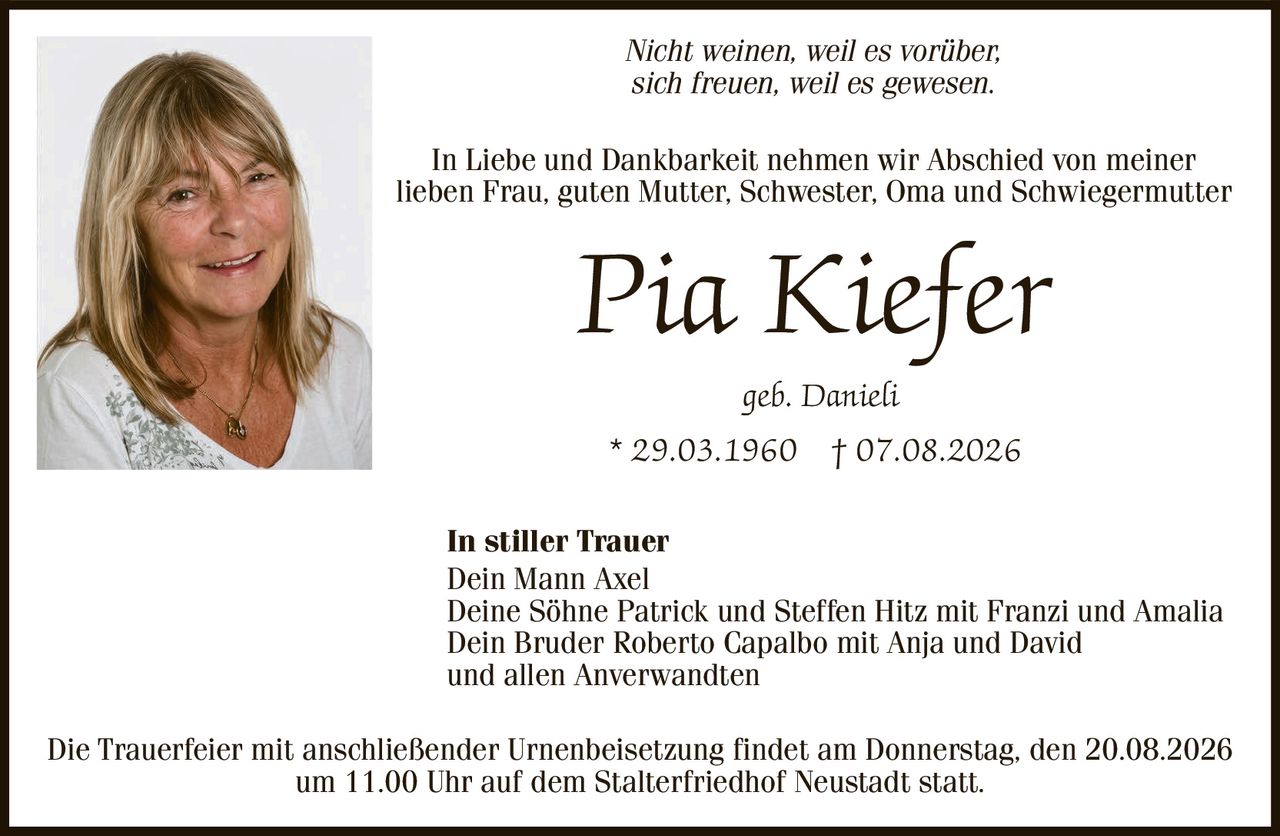 <p><i>Nicht weinen, weil es vorbei, sich freuen, weil es gewesen.</i></p><p>In Liebe und Dankbarkeit nehmen wir Abschied von meiner lieben Frau, guten Mutter, Schwester, Oma und Schwiegermutter</p><p><strong>Pia Kiefer</strong></p><p>geb. Danieli</p><p>* 29.03.1960 † 07.08.2026</p><p><strong>In stiller Trauer</strong></p><p>Dein Mann Axel<br>Deine Söhne Patrick und Steffen Hitz mit Franzi und Amalia<br>Dein Bruder Roberto Capalbo mit Anja und David<br>und allen Anverwandten</p><p>Die Trauerfeier mit anschließender Urnenbeisetzung findet am Donnerstag, den 20.08.2026 um 11.00 Uhr auf dem Stalterfriedhof Neustadt statt.</p>