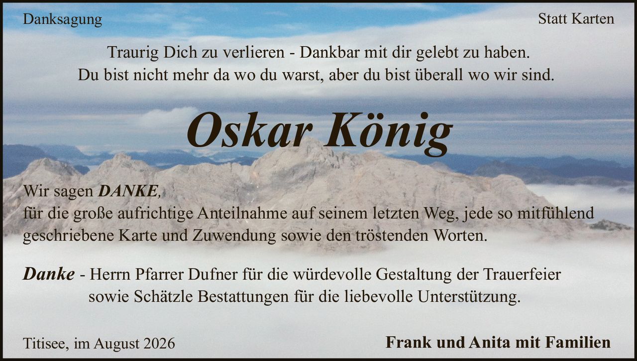 <p><strong>Danksagung Statt Karten</strong></p>

<p>Traurig Dich zu verlieren - Dankbar mit dir gelebt zu haben.<br/>Du bist nicht mehr da wo du warst, aber du bist überall wo wir sind.</p>

<p><strong>Oskar König</strong></p>

<p>Wir sagen <strong>DANKE</strong>,<br/>für die große aufrichtige Anteilnahme auf seinem letzten Weg, jede so mitfühlend geschriebene Karte und Zuwendung sowie den tröstenden Worten.</p>

<p><i>Danke</i> - Herrn Pfarrer Dufner für die würdevolle Gestaltung der Trauerfeier sowie Schätzle Bestattungen für die liebevolle Unterstützung.</p>

<p>Titisee, im August 2026<br/><strong>Frank und Anita mit Familien</strong></p>