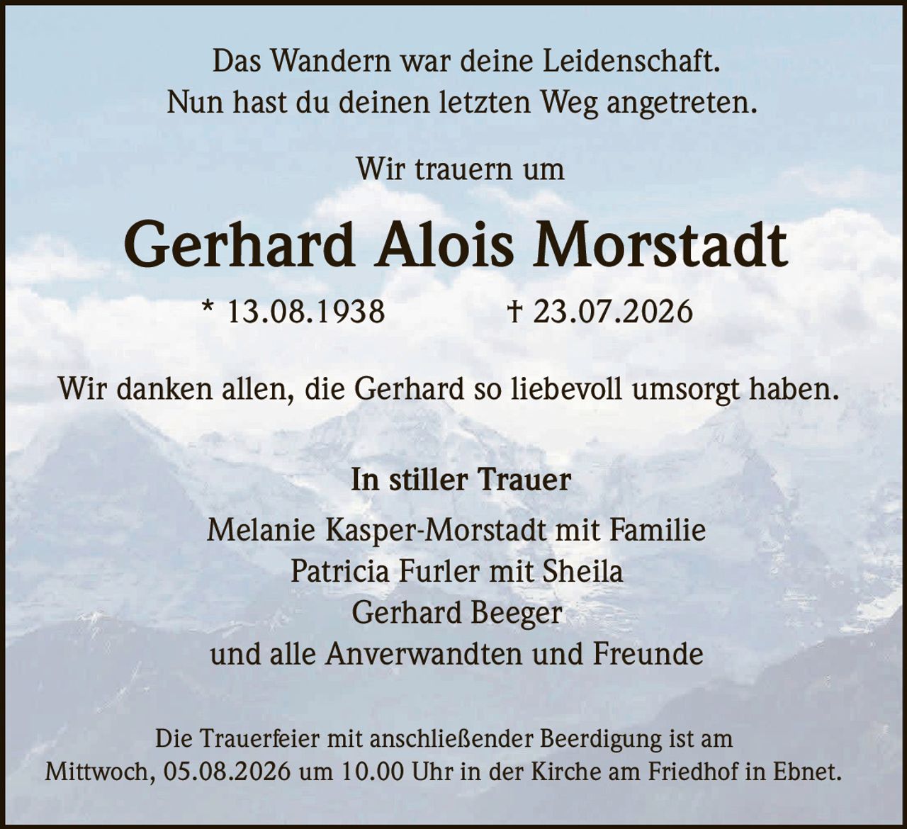 <p>Das Wandern war deine Leidenschaft.<br>Nun hast du deinen letzten Weg angetreten.</p><p>Wir trauern um</p><p><strong>Gerhard Alois Morstadt</strong><br>* 13.08.1938 † 23.07.2026</p><p>Wir danken allen, die Gerhard so liebevoll umsorgt haben.</p><p><strong>In stiller Trauer</strong><br>Melanie Kasper-Morstadt mit Familie<br>Patricia Furler mit Sheila<br>Gerhard Beeger<br>und alle Anverwandten und Freunde</p><p>Die Trauerfeier mit anschließender Beerdigung ist am<br>Mittwoch, 05.08.2026 um 10.00 Uhr in der Kirche am Friedhof in Ebnet.</p>