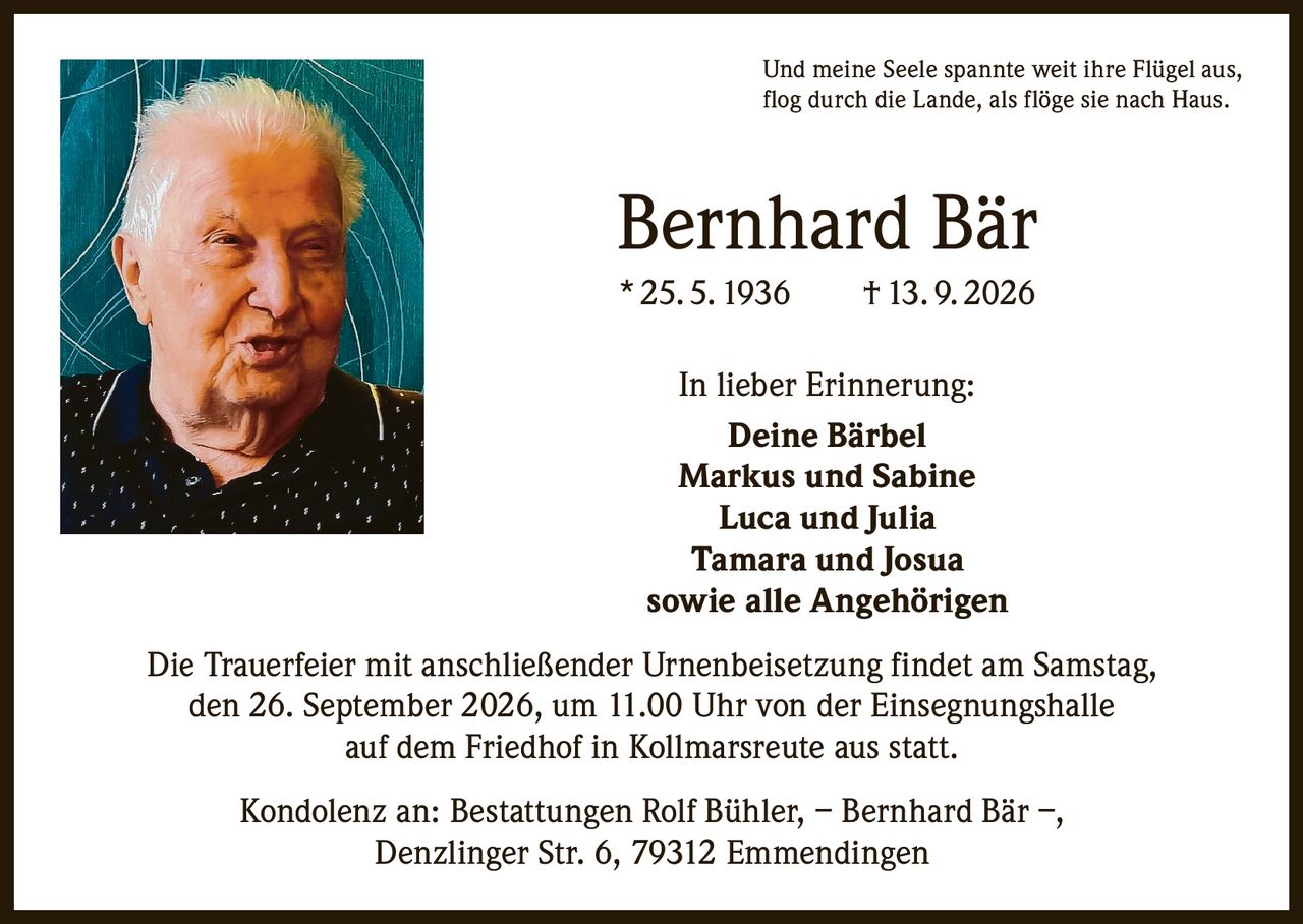 <p>Und meine Seele spannte weit ihre Flügel aus, flog durch die Lande, als flöge sie nach Haus.</p>

<p><strong>Bernhard Bär</strong><br>* 25. 5. 1936 † 13. 9. 2026</p>

<p><strong>In lieber Erinnerung:</strong><br>Deine Bärbel<br>Markus und Sabine<br>Luca und Julia<br>Tamara und Josua<br>sowie alle Angehörigen</p>

<p>Die Trauerfeier mit anschließender Urnenbeisetzung findet am Samstag, den 26. September 2026, um 11.00 Uhr von der Einsegnungshalle auf dem Friedhof in Kollmarsreute aus statt.</p>

<p>Kondolenz an: Bestattungen Rolf Bühler, – Bernhard Bär –, Denzlinger Str. 6, 79312 Emmendingen</p>