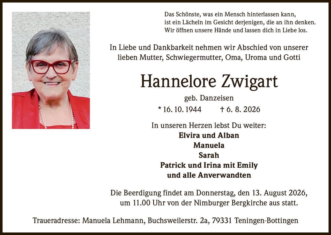 <p>Das Schönste, was ein Mensch hinterlassen kann, ist ein Lächeln im Gesicht derjenigen, die an ihn denken. Wir öffnen unsere Hände und lassen dich in Liebe los.</p>

<p>In Liebe und Dankbarkeit nehmen wir Abschied von unserer lieben Mutter, Schwiegermutter, Oma, Uroma und Gotti</p>

<p><strong>Hannelore Zwigart</strong><br>geb. Danzeisen<br>* 16. 10. 1944 † 6. 8. 2026</p>

<p>In unseren Herzen lebst Du weiter:</p>

<p><strong>Elvira und Alban</strong><br><strong>Manuela</strong><br><strong>Sarah</strong><br><strong>Patrick und Irina mit Emily</strong><br>und alle Anverwandten</p>

<p>Die Beerdigung findet am Donnerstag, den 13. August 2026, um 11.00 Uhr von der Nimburger Bergkirche aus statt.</p>

<p>Traueradresse: Manuela Lehmann, Buchsweilerstr. 2a, 79331 Teningen-Bottingen</p>