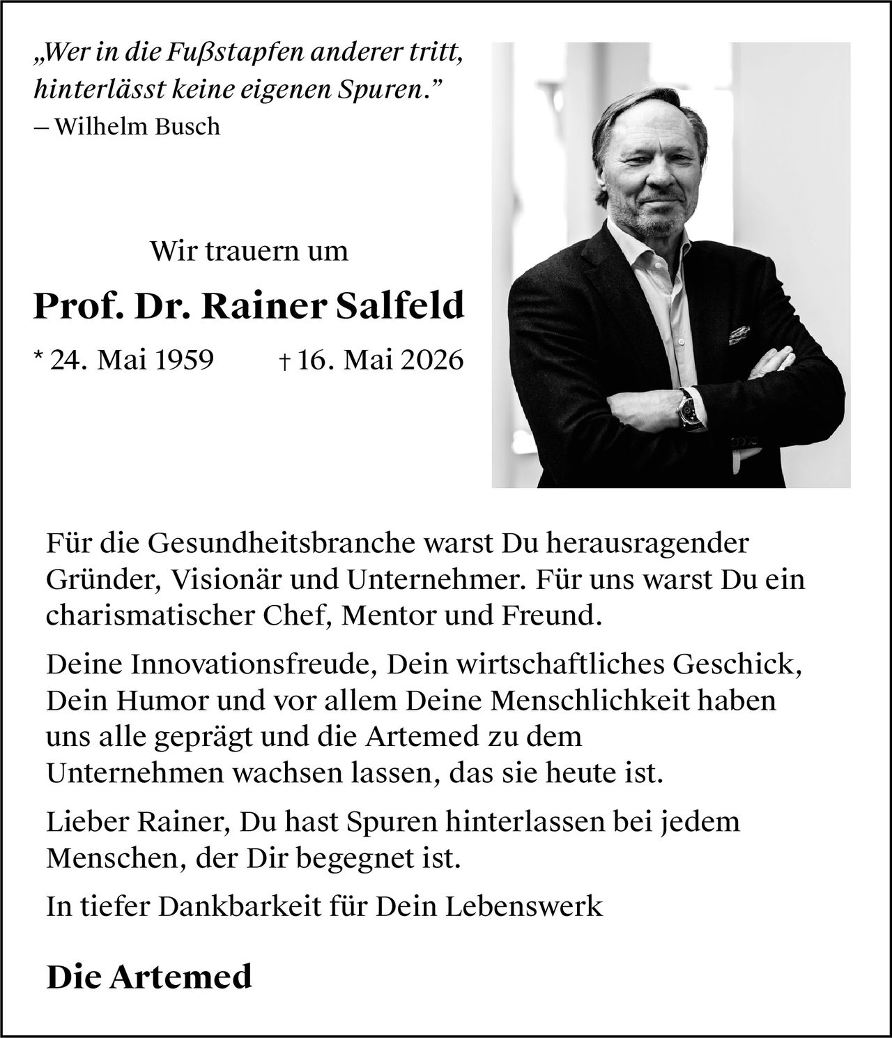 <p>„Wer in die Fußstapfen anderer tritt,<br>hinterlässt keine eigenen Spuren.”<br>— Wilhelm Busch</p><p>Wir trauern um</p><p><strong>Prof. Dr. Rainer Salfeld</strong><br>* 24. Mai 1959 † 16. Mai 2026</p><p>Für die Gesundheitsbranche warst Du herausragender<br>Gründer, Visionär und Unternehmer. Für uns warst Du ein<br>charismatischer Chef, Mentor und Freund.</p><p>Deine Innovationsfreude, Dein wirtschaftliches Geschick,<br>Dein Humor und vor allem Deine Menschlichkeit haben<br>uns alle geprägt und die Artemed zu dem<br>Unternehmen wachsen lassen, das sie heute ist.</p><p>Lieber Rainer, Du hast Spuren hinterlassen bei jedem<br>Menschen, der Dir begegnet ist.</p><p>In tiefer Dankbarkeit für Dein Lebenswerk</p><p><strong>Die Artemed</strong></p>