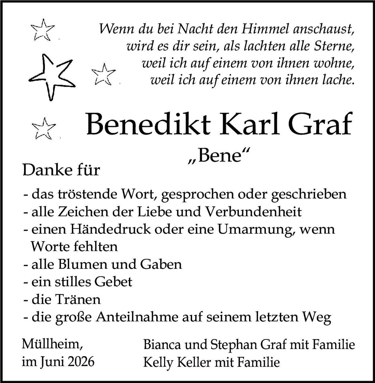 <p><i>Wenn du bei Nacht den Himmel anschaust, wird es dir sein, als lachten alle Sterne, weil ich auf einem von ihnen wohne, weil ich auf einem von ihnen lache.</i></p><p><strong>Benedikt Karl Graf<br>"Bene"</strong></p><p><strong>Danke für</strong></p><ul><li>das tröstende Wort, gesprochen oder geschrieben</li><li>alle Zeichen der Liebe und Verbundenheit</li><li>einen Händedruck oder eine Umarmung, wenn Worte fehlten</li><li>alle Blumen und Gaben</li><li>ein stilles Gebet</li><li>die Tränen</li><li>die große Anteilnahme auf seinem letzten Weg</li></ul><p>Müllheim, im Juni 2026</p><p>Bianca und Stephan Graf mit Familie<br>Kelly Keller mit Familie</p>