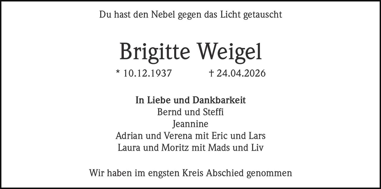 <p>Du hast den Nebel gegen das Licht getauscht</p><p><strong>Brigitte Weigel</strong><br>* 10.12.1937 † 24.04.2026</p><p>In Liebe und Dankbarkeit<br>Bernd und Steffi<br>Jeannine<br>Adrian und Verena mit Eric und Lars<br>Laura und Moritz mit Mads und Liv</p><p>Wir haben im engsten Kreis Abschied genommen</p>