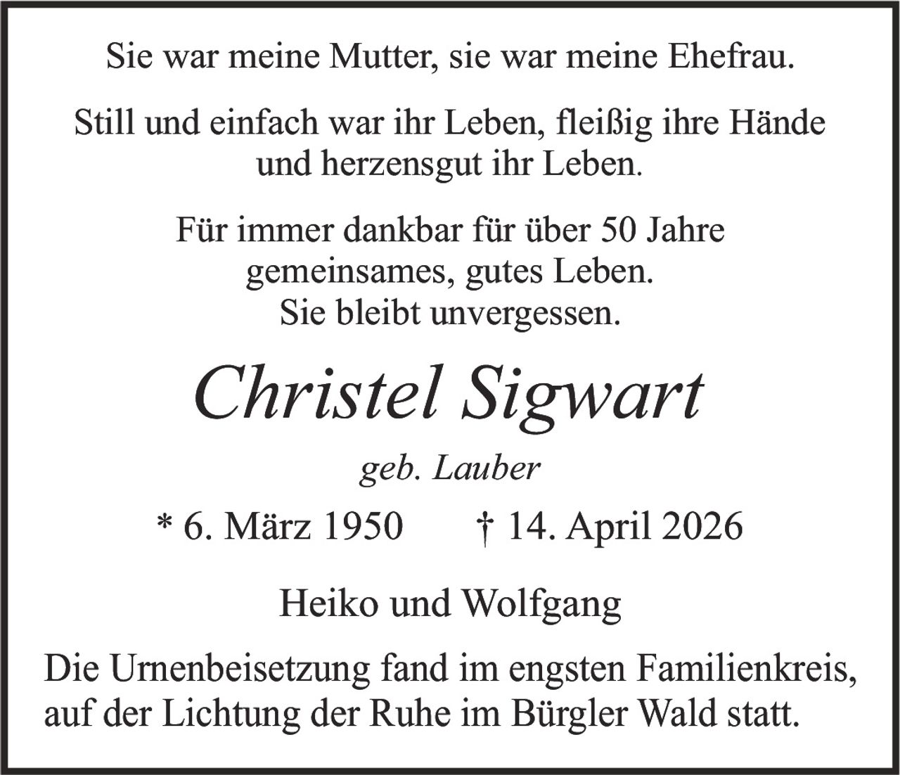 Sie war meine Mutter, sie war meine Ehefrau.
Still und einfach war ihr Leben, fleißig ihre Hände
und herzensgut ihr Leben.
Für immer dankbar für über 50 Jahre
gemeinsames, gutes Leben.
Sie bleibt unvergessen.

Christel Sigwart
geb. Lauber

* 6. März 1950

† 14. April 2026

Heiko und Wolfgang
Die Urnenbeisetzung fand im engsten Familienkreis,
auf der Lichtung der Ruhe im Bürgler Wald statt.