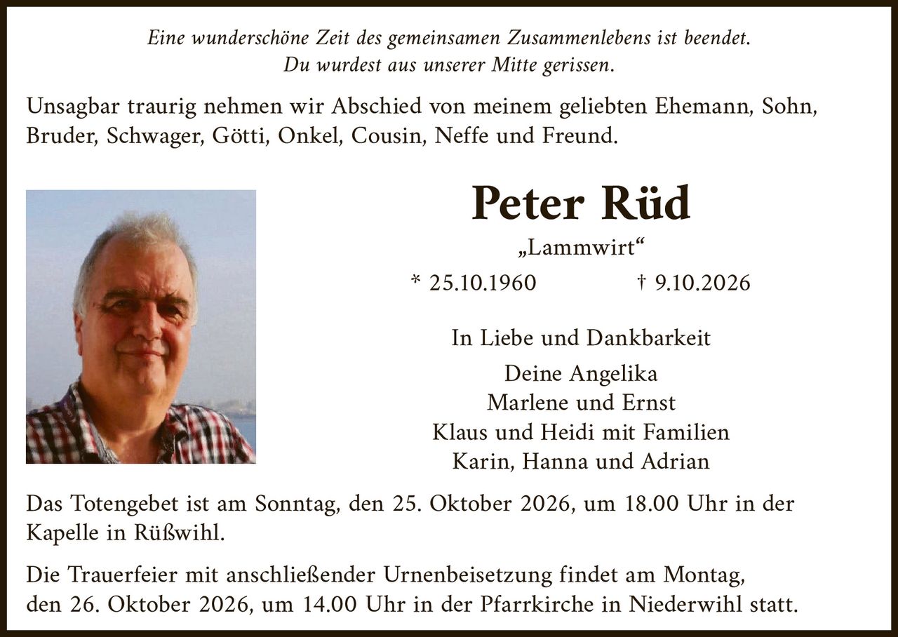 <p><i>Eine wunderschöne Zeit des gemeinsamen Zusammenlebens ist beendet.<br>Du wurdest aus unserer Mitte gerissen.</i></p><p>Unsagbar traurig nehmen wir Abschied von meinem geliebten Ehemann, Sohn, Bruder, Schwager, Götti, Onkel, Cousin, Neffe und Freund.</p><p><strong>Peter Rüd</strong><br>„Lammwirt"<br>* 25.10.1960<br>† 9.10.2026</p><p><strong>In Liebe und Dankbarkeit</strong><br>Deine Angelika<br>Marlene und Ernst<br>Klaus und Heidi mit Familien<br>Karin, Hanna und Adrian</p><p>Das Totengebet ist am Sonntag, den 25. Oktober 2026, um 18.00 Uhr in der Kapelle in Rüßwihl.</p><p>Die Trauerfeier mit anschließender Urnenbeisetzung findet am Montag, den 26. Oktober 2026, um 14.00 Uhr in der Pfarrkirche in Niederwihl statt.</p>