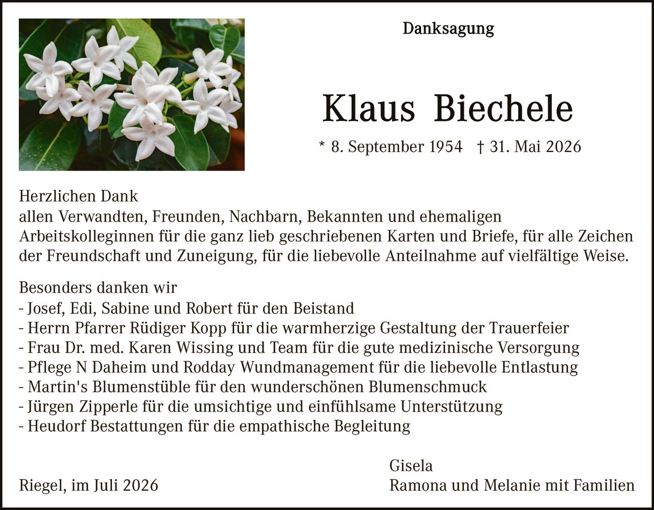 <p><strong>Danksagung</strong></p>

<p><strong>Klaus Biechele</strong></p>

<p>* 8. September 1954  † 31. Mai 2026</p>

<p><strong>Herzlichen Dank</strong><br>
allen Verwandten, Freunden, Nachbarn, Bekannten und ehemaligen Arbeitskolleginnen für die ganz lieb geschriebenen Karten und Briefe, für alle Zeichen der Freundschaft und Zuneigung, für die liebevolle Anteilnahme auf vielfältige Weise.</p>

<p>Besonders danken wir<br>
- Josef, Edi, Sabine und Robert für den Beistand<br>
- Herrn Pfarrer Rüdiger Kopp für die warmherzige Gestaltung der Trauerfeier<br>
- Frau Dr. med. Karen Wissing und Team für die gute medizinische Versorgung<br>
- Pflege N Daheim und Rodday Wundmanagement für die liebevolle Entlastung<br>
- Martin's Blumenstübte für den wunderschönen Blumenschmuck<br>
- Jürgen Zipperle für die umsichtige und einfühlsame Unterstützung<br>
- Heudorf Bestattungen für die empathische Begleitung</p>

<p>Riegel, im Juli 2026                                                    Gisela<br>
                                                                                     Ramona und Melanie mit Familien</p>