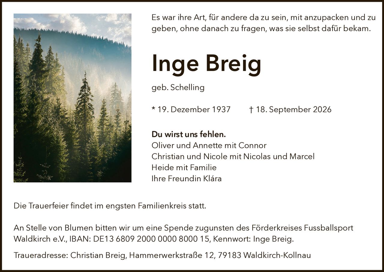 <p>Es war ihre Art, für andere da zu sein, mit anzupacken und zu geben, ohne danach zu fragen, was sie selbst dafür bekam.</p>

<p><strong>Inge Breig</strong><br>geb. Schelling<br>* 19. Dezember 1937 † 18. September 2026</p>

<p><strong>Du wirst uns fehlen.</strong><br>Oliver und Annette mit Connor<br>Christian und Nicole mit Nicolas und Marcel<br>Heide mit Familie<br>Ihre Freundin Klára</p>

<p>Die Trauerfeier findet im engsten Familienkreis statt.</p>

<p>An Stelle von Blumen bitten wir um eine Spende zugunsten des Förderkreises Fussballsport Waldkirch e.V., IBAN: DE13 6809 2000 0000 8000 15, Kennwort: Inge Breig.</p>

<p>Traueradresse: Christian Breig, Hammerwerkstraße 12, 79183 Waldkirch-Kollnau</p>