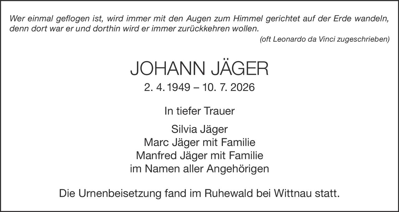 <p><i>Wer einmal geflogen ist, wird immer mit den Augen zum Himmel gerichtet auf der Erde wandeln, denn dort war er und dorthin wird er immer zurückkehren wollen.<br/>(oft Leonardo da Vinci zugeschrieben)</i></p><p><strong>JOHANN JÄGER</strong><br/>2. 4. 1949 – 10. 7. 2026</p><p>In tiefer Trauer<br/>Silvia Jäger<br/>Marc Jäger mit Familie<br/>Manfred Jäger mit Familie<br/>im Namen aller Angehörigen</p><p>Die Urnenbeisetzung fand im Ruhewald bei Wittnau statt.</p>