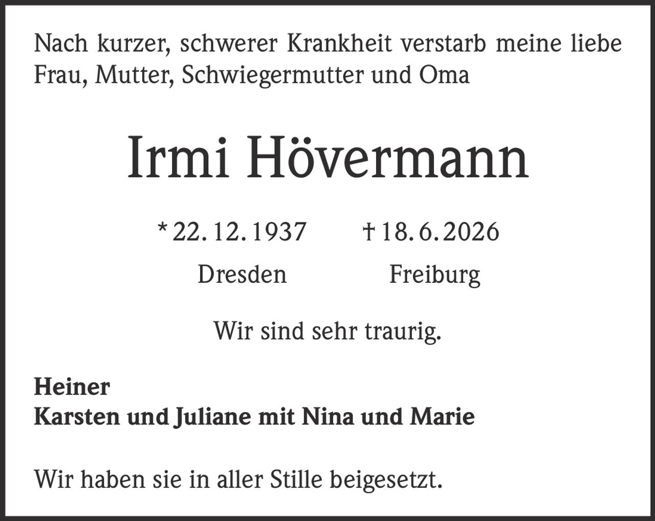 <p>Nach kurzer, schwerer Krankheit verstarb meine liebe Frau, Mutter, Schwiegermutter und Oma</p><p><strong>Irmi Hövermann</strong></p><p>* 22. 12. 1937 † 18. 6. 2026</p><p>Dresden Freiburg</p><p>Wir sind sehr traurig.</p><p><strong>Heiner</strong><br><strong>Karsten und Juliane mit Nina und Marie</strong></p><p>Wir haben sie in aller Stille beigesetzt.</p>