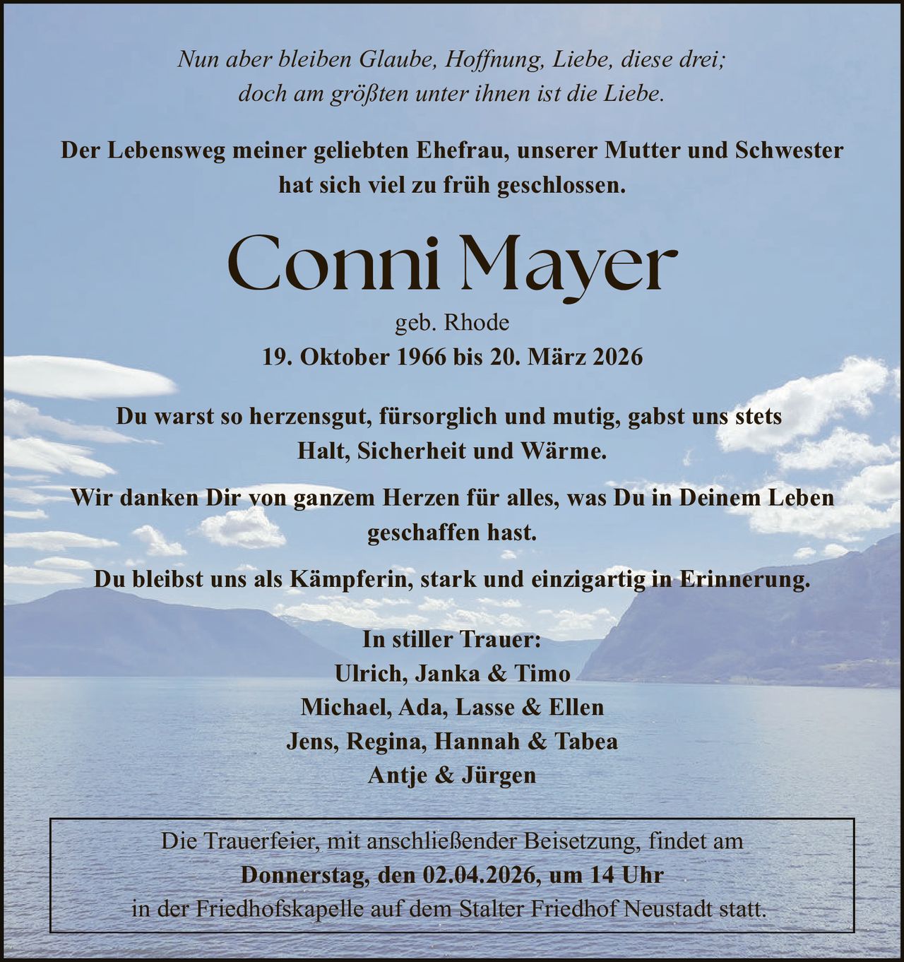 Nun aber bleiben Glaube, Hoffnung, Liebe, diese drei;
doch am größten unter ihnen ist die Liebe.

Der Lebensweg meiner geliebten Ehefrau, unserer Mutter und Schwester
hat sich viel zu früh geschlossen.

Conni Mayer
geb. Rhode
19. Oktober 1966 bis 20. März 2026

Du warst so herzensgut, fürsorglich und mutig, gabst uns stets
Halt, Sicherheit und Wärme.
Wir danken Dir von ganzem Herzen für alles, was Du in Deinem Leben
geschaffen hast.
Du bleibst uns als Kämpferin, stark und einzigartig in Erinnerung.
In stiller Trauer:
Ulrich, Janka & Timo
Michael, Ada, Lasse & Ellen
Jens, Regina, Hannah & Tabea
Antje & Jürgen
Die Trauerfeier, mit anschließender Beisetzung, findet am
Donnerstag, den 02.04.2026, um 14 Uhr
in der Friedhofskapelle auf dem Stalter Friedhof Neustadt statt.