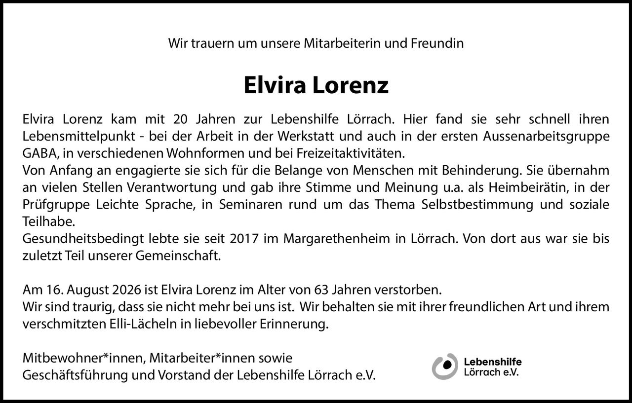 <p>Wir trauern um unsere Mitarbeiterin und Freundin</p>

<p><strong>Elvira Lorenz</strong></p>

<p>Elvira Lorenz kam mit 20 Jahren zur Lebenshilfe Lörrach. Hier fand sie sehr schnell ihren Lebensmittelpunkt - bei der Arbeit in der Werkstatt und auch in der ersten Aussenarbeitsgruppe GABA, in verschiedenen Wohnformen und bei Freizeitaktivitäten.</p>

<p>Von Anfang an engagierte sie sich für die Belange von Menschen mit Behinderung. Sie übernahm an vielen Stellen Verantwortung und gab ihre Stimme und Meinung u.a. als Heimbeirätin, in der Prüfgruppe Leichte Sprache, in Seminaren rund um das Thema Selbstbestimmung und soziale Teilhabe.</p>

<p>Gesundheitsbedingt lebte sie seit 2017 im Margarethenheim in Lörrach. Von dort aus war sie bis zuletzt Teil unserer Gemeinschaft.</p>

<p>Am 16. August 2026 ist Elvira Lorenz im Alter von 63 Jahren verstorben.</p>

<p>Wir sind traurig, dass sie nicht mehr bei uns ist. Wir behalten sie mit ihrer freundlichen Art und ihrem verschmitzten Elli-Lächeln in liebevoller Erinnerung.</p>

<p>Mitbewohner*innen, Mitarbeiter*innen sowie<br/>Geschäftsführung und Vorstand der Lebenshilfe Lörrach e.V.</p>
