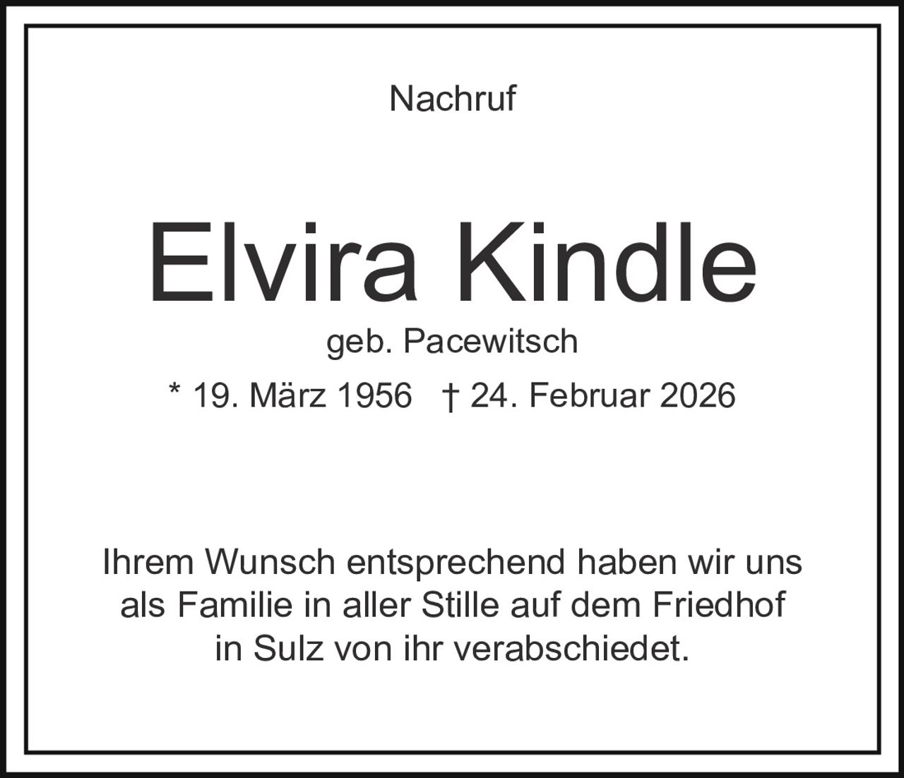 Nachruf

Elvira Kindle
geb. Pacewitsch

* 19. März 1956 † 24. Februar 2026

Ihrem Wunsch entsprechend haben wir uns
als Familie in aller Stille auf dem Friedhof
in Sulz von ihr verabschiedet.
