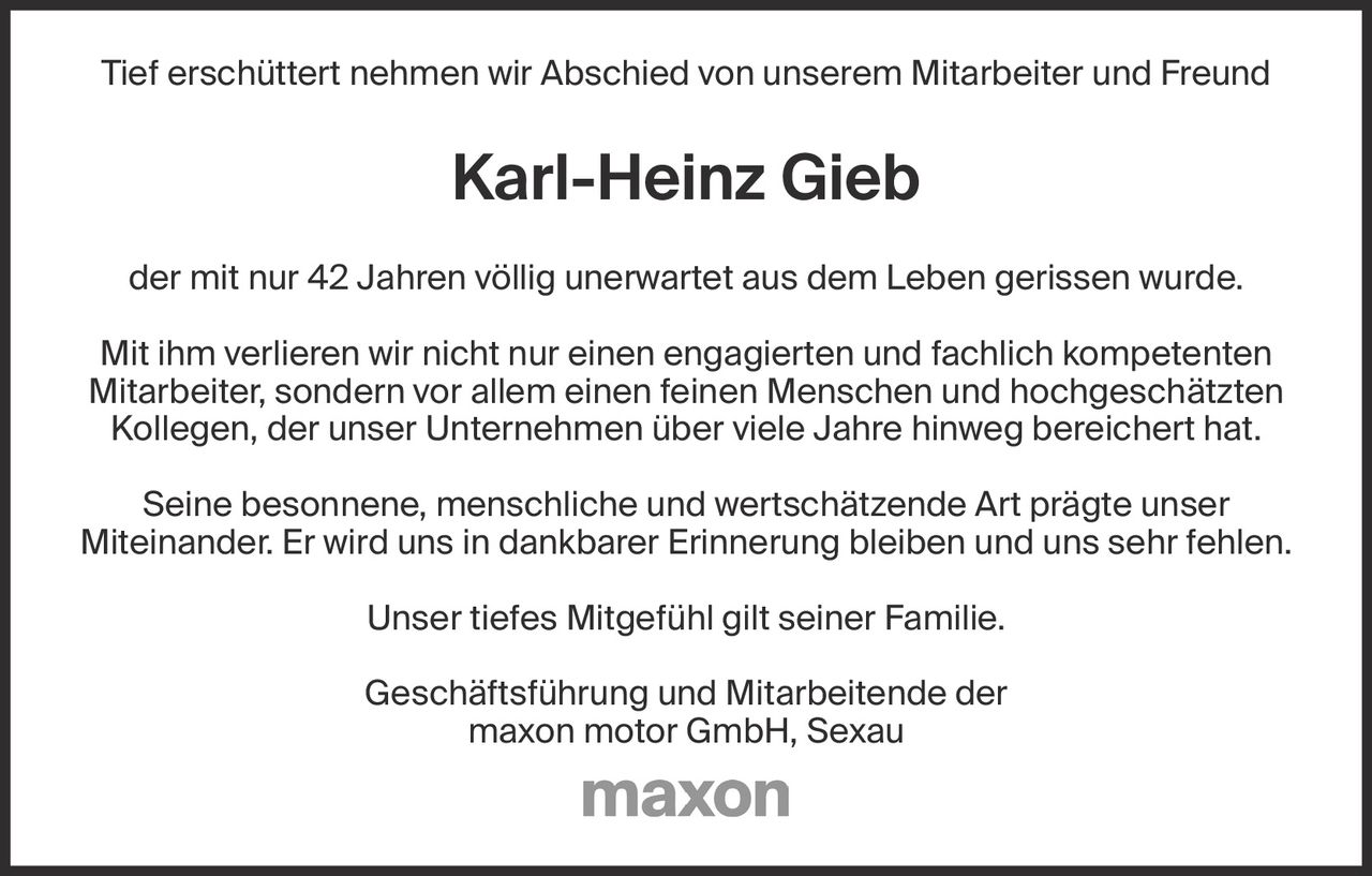 <p>Tief erschüttert nehmen wir Abschied von unserem Mitarbeiter und Freund</p>

<p>der mit nur 42 Jahren völlig unerwartet aus dem Leben gerissen wurde.</p>

<p>Mit ihm verlieren wir nicht nur einen engagierten und fachlich kompetenten Mitarbeiter, sondern vor allem einen feinen Menschen und hochgeschätzten Kollegen, der unser Unternehmen über viele Jahre hinweg bereichert hat.</p>

<p>Seine besonnene, menschliche und wertschätzende Art prägte unser Miteinander. Er wird uns in dankbarer Erinnerung bleiben und uns sehr fehlen.</p>

<p>Unser tiefes Mitgefühl gilt seiner Familie.</p>

<p>Geschäftsführung und Mitarbeitende der<br>maxon motor GmbH, Sexau</p>