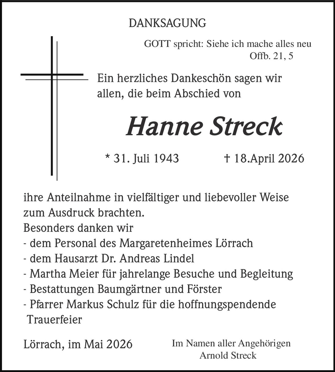 <p>DANKSAGUNG</p><p>GOTT spricht: Siehe ich mache alles neu<br>Offb. 21, 5</p><p>Ein herzliches Dankeschön sagen wir<br>allen, die beim Abschied von</p><p><strong>Hanne Streck</strong></p><p>* 31. Juli 1943 † 18.April 2026</p><p>ihre Anteilnahme in vielfältiger und liebevoller Weise<br>zum Ausdruck brachten.<br>Besonders danken wir<br>- dem Personal des Margaretenheimes Lörrach<br>- dem Hausarzt Dr. Andreas Lindel<br>- Martha Meier für jahrelange Besuche und Begleitung<br>- Bestattungen Baumgärtner und Förster<br>- Pfarrer Markus Schulz für die hoffnungspendende<br>Trauerfeier</p><p>Lörrach, im Mai 2026<br>Im Namen aller Angehörigen<br>Arnold Streck</p>