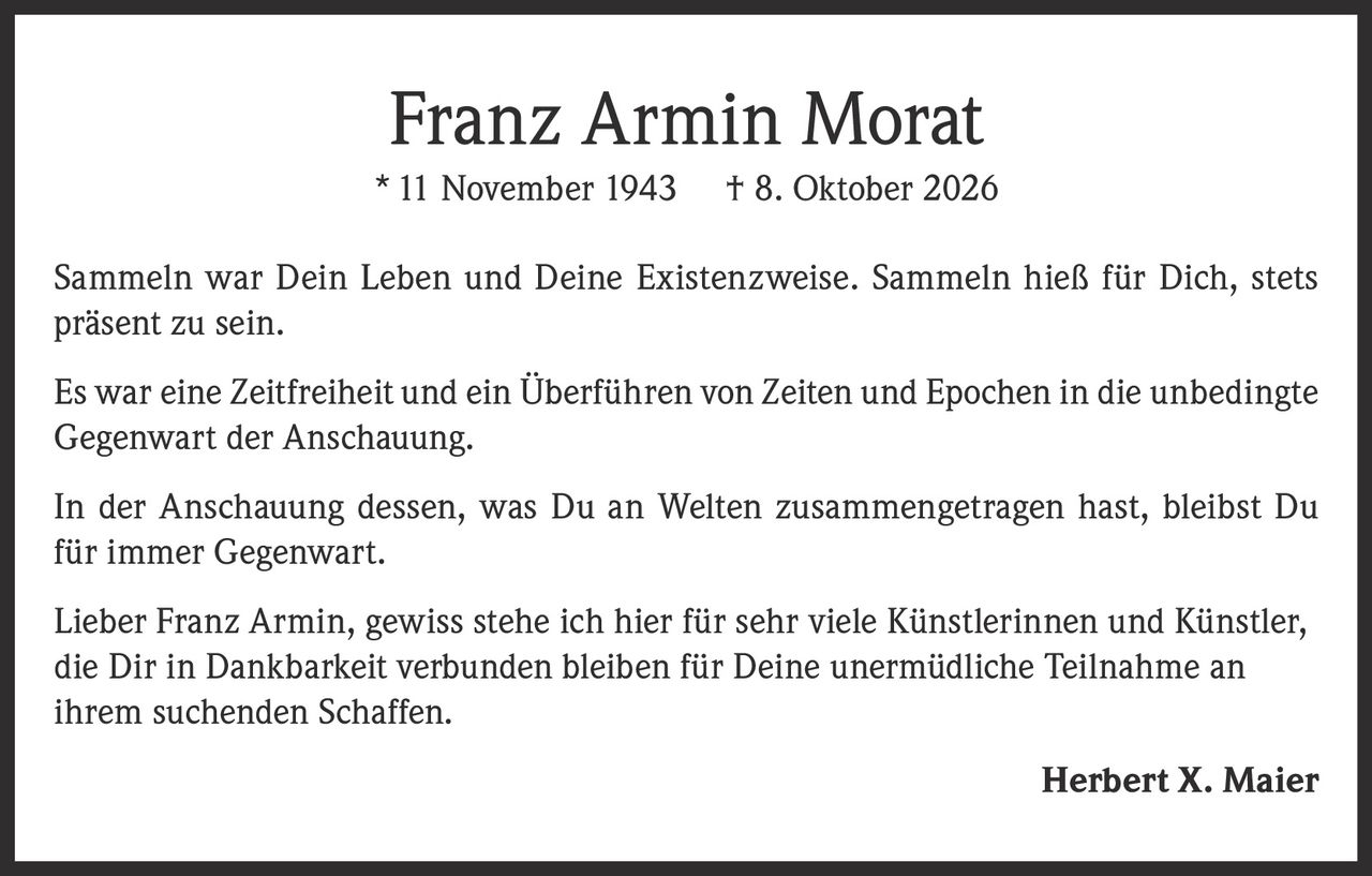 <p>* 11 November 1943 † 8. Oktober 2026</p><p>Sammeln war Dein Leben und Deine Existenzweise. Sammeln hieß für Dich, stets präsent zu sein.</p><p>Es war eine Zeitfreiheit und ein Überführen von Zeiten und Epochen in die unbedingte Gegenwart der Anschauung.</p><p>In der Anschauung dessen, was Du an Welten zusammengetragen hast, bleibst Du für immer Gegenwart.</p><p>Lieber Franz Armin, gewiss stehe ich hier für sehr viele Künstlerinnen und Künstler, die Dir in Dankbarkeit verbunden bleiben für Deine unermüdliche Teilnahme an ihrem suchenden Schaffen.</p><p><strong>Herbert X. Maier</strong></p>
