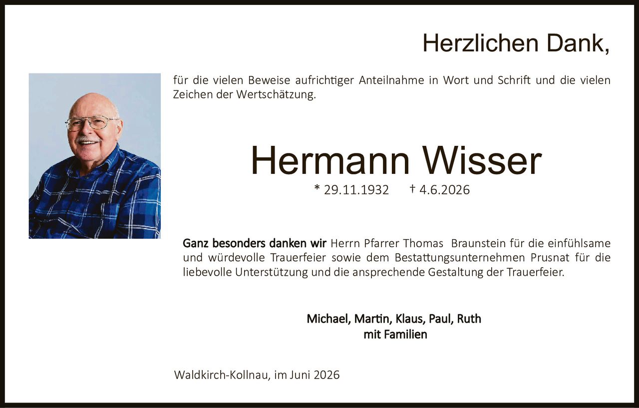 <p><strong>Herzlichen Dank,</strong></p>

<p>für die vielen Beweise aufrichtiger Anteilnahme in Wort und Schrift und die vielen Zeichen der Wertschätzung.</p>

<p><strong>Hermann Wisser</strong><br>
* 29.11.1932     † 4.6.2026</p>

<p>Ganz besonders danken wir <strong>Herrn Pfarrer Thomas Braunstein</strong> für die einfühlsame und würdevolle Trauerfeier sowie dem <strong>Bestattungsunternehmen Prusnat</strong> für die liebevolle Unterstützung und die ansprechende Gestaltung der Trauerfeier.</p>

<p>Michael, Martin, Klaus, Paul, Ruth<br>
mit Familien</p>

<p>Waldkirch-Kollnau, im Juni 2026</p>