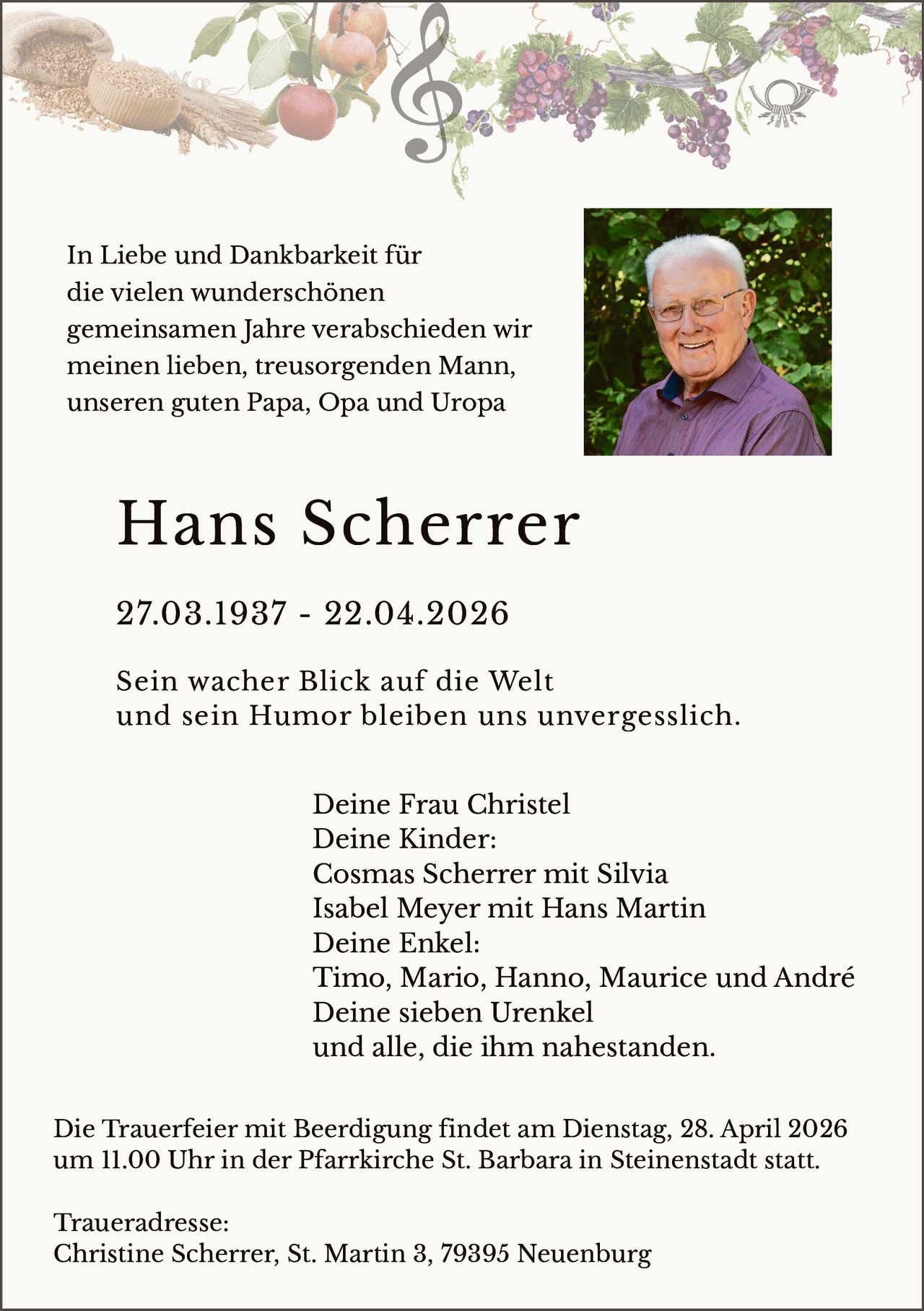 In Liebe und Dankbarkeit für
die vielen wunderschönen
gemeinsamen Jahre verabschieden wir
meinen lieben, treusorgenden Mann,
unseren guten Papa, Opa und Uropa

Hans Scherrer
27.03.1937 - 22.04.2026
Sein wacher Blick auf die Welt
und sein Humor bleiben uns unvergesslich.
Deine Frau Christel
Deine Kinder:
Cosmas Scherrer mit Silvia
Isabel Meyer mit Hans Martin
Deine Enkel:
Timo, Mario, Hanno, Maurice und André
Deine sieben Urenkel
und alle, die ihm nahestanden.
Die Trauerfeier mit Beerdigung findet am Dienstag, 28. April 2026
um 11.00 Uhr in der Pfarrkirche St. Barbara in Steinenstadt statt.
Traueradresse:
Christine Scherrer, St. Martin 3, 79395 Neuenburg