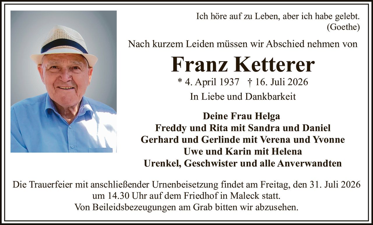 <p>Ich höre auf zu Leben, aber ich habe gelebt.<br />(Goethe)</p>

<p>Nach kurzem Leiden müssen wir Abschied nehmen von</p>

<p><strong>Franz Ketterer</strong><br />* 4. April 1937 † 16. Juli 2026</p>

<p>In Liebe und Dankbarkeit</p>

<p><strong>Deine Frau Helga</strong><br />Freddy und Rita mit Sandra und Daniel<br />Gerhard und Gerlinde mit Verena und Yvonne<br />Uwe und Karin mit Helena<br />Urenkel, Geschwister und alle Anverwandten</p>

<p>Die Trauerfeier mit anschließender Urnenbeisetzung findet am Freitag, den 31. Juli 2026 um 14.30 Uhr auf dem Friedhof in Maleck statt.<br />Von Beileidsbezeugungen am Grab bitten wir abzusehen.</p>