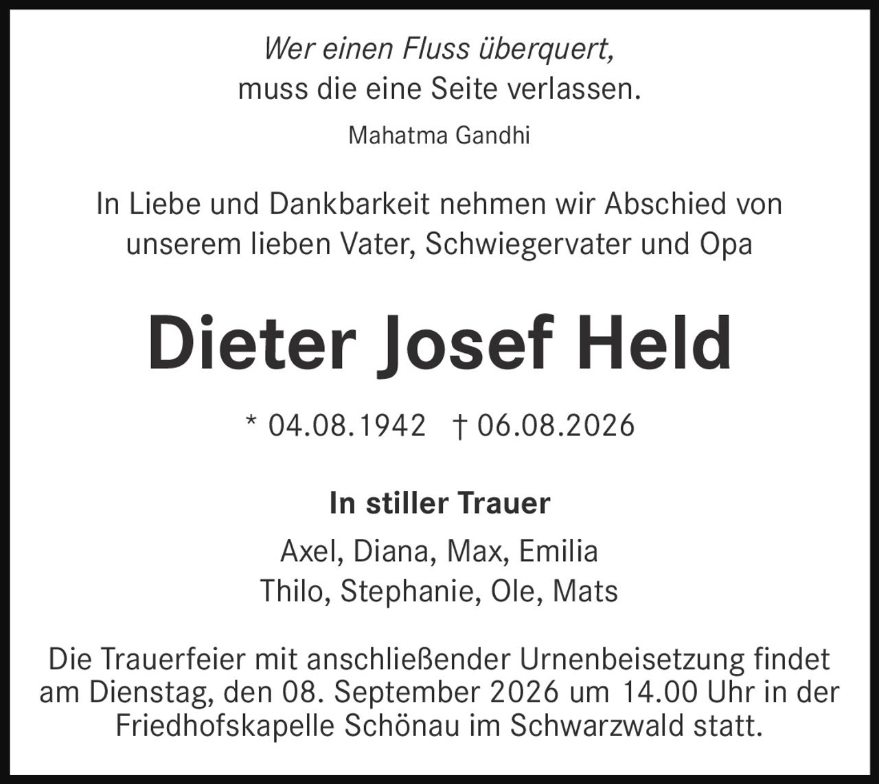 <i>Wer einen Fluss überquert,<br>muss die eine Seite verlassen.</i><br><br>Mahatma Gandhi<br><br><p>In Liebe und Dankbarkeit nehmen wir Abschied von unserem lieben Vater, Schwiegervater und Opa</p><br><strong>Dieter Josef Held</strong><br><br>* 04.08.1942 † 06.08.2026<br><br><strong>In stiller Trauer</strong><br>Axel, Diana, Max, Emilia<br>Thilo, Stephanie, Ole, Mats<br><br><p>Die Trauerfeier mit anschließender Urnenbeisetzung findet am Dienstag, den 08. September 2026 um 14.00 Uhr in der Friedhofskapelle Schönau im Schwarzwald statt.</p>
