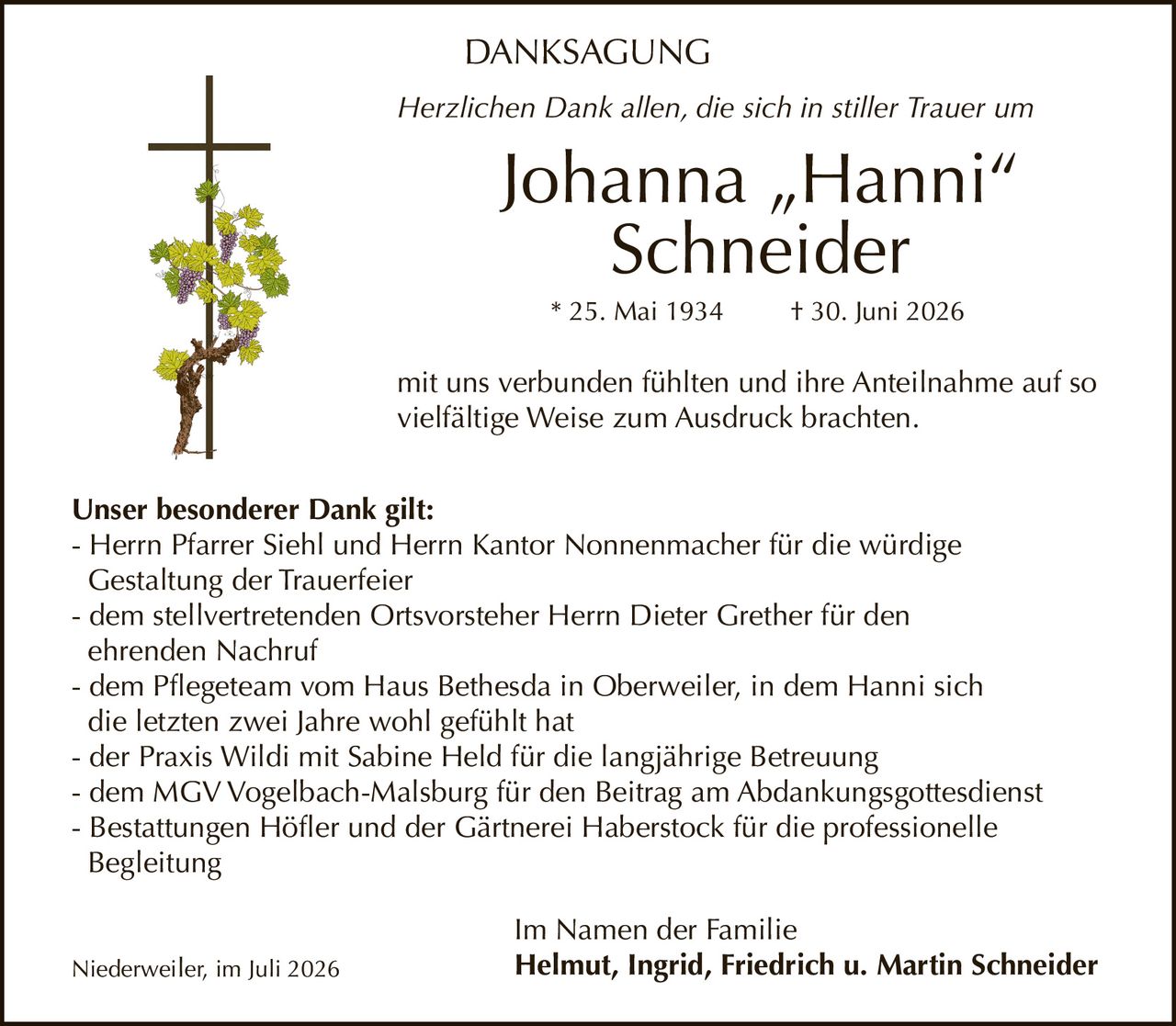 <p>Herzlichen Dank allen, die sich in stiller Trauer um</p>

<p><strong>Johanna „Hanni" Schneider</strong><br>
* 25. Mai 1934 † 30. Juni 2026</p>

<p>mit uns verbunden fühlten und ihre Anteilnahme auf so vielfältige Weise zum Ausdruck brachten.</p>

<p><strong>Unser besonderer Dank gilt:</strong></p>

<p>- Herrn Pfarrer Siehl und Herrn Kantor Nonnenmacher für die würdige Gestaltung der Trauerfeier<br>
- dem stellvertretenden Ortsvorsteher Herrn Dieter Grether für den ehrenden Nachruf<br>
- dem Pflegeteam vom Haus Bethesda in Oberweiler, in dem Hanni sich die letzten zwei Jahre wohl gefühlt hat<br>
- der Praxis Wildi mit Sabine Held für die langjährige Betreuung<br>
- dem MGV Vogelbach-Malsburg für den Beitrag am Abdankungsgottesdienst<br>
- Bestattungen Höfler und der Gärtnerei Haberstock für die professionelle Begleitung</p>

<p><strong>Im Namen der Familie</strong><br>
Niederweiler, im Juli 2026 <strong>Helmut, Ingrid, Friedrich u. Martin Schneider</strong></p>