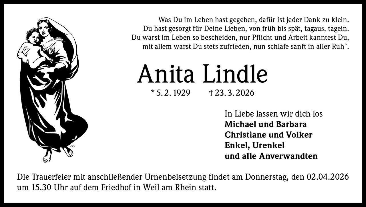 Was Du im Leben hast gegeben, dafür ist jeder Dank zu klein.
Du hast gesorgt für Deine Lieben, von früh bis spät, tagaus, tagein.
Du warst im Leben so bescheiden, nur Pflicht und Arbeit kanntest Du,
mit allem warst Du stets zufrieden, nun schlafe sanft in aller Ruh`.

Anita Lindle
* 5. 2. 1929   † 23. 3. 2026

In Liebe lassen wir dich los
Michael und Barbara
Christiane und Volker
Enkel, Urenkel
und alle Anverwandten
Die Trauerfeier mit anschließender Urnenbeisetzung findet am Donnerstag, den 02.04.2026
um 15.30 Uhr auf dem Friedhof in Weil am Rhein statt.