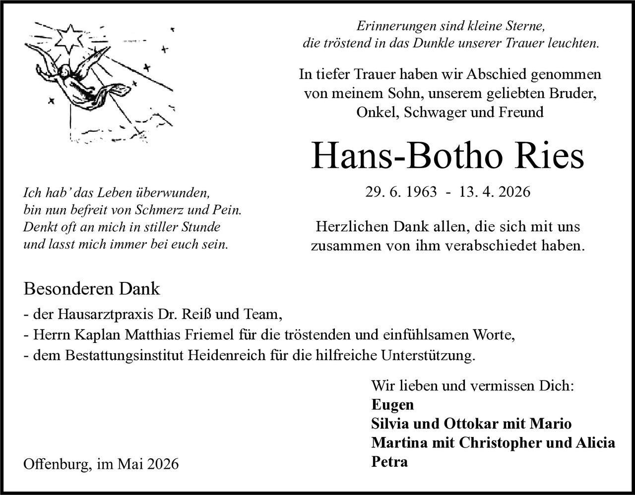 <p>Erinnerungen sind kleine Sterne,<br>die tröstend in das Dunkle unserer Trauer leuchten.</p><p>In tiefer Trauer haben wir Abschied genommen<br>von meinem Sohn, unserem geliebten Bruder,<br>Onkel, Schwager und Freund</p><p><strong>Hans-Botho Ries</strong><br>29. 6. 1963 - 13. 4. 2026</p><p>Herzlichen Dank allen, die sich mit uns<br>zusammen von ihm verabschiedet haben.</p><p>Ich hab' das Leben überwunden,<br>bin nun befreit von Schmerz und Pein.<br>Denkt oft an mich in stiller Stunde<br>und lasst mich immer bei euch sein.</p><p>Besonderen Dank<br>- der Hausarztpraxis Dr. Reiß und Team,<br>- Herrn Kaplan Matthias Friemel für die tröstenden und einfühlsamen Worte,<br>- dem Bestattungsinstitut Heidenreich für die hilfreiche Unterstützung.</p><p>Wir lieben und vermissen Dich:<br><strong>Eugen</strong><br><strong>Silvia und Ottokar mit Mario</strong><br><strong>Martina mit Christopher und Alicia</strong><br><strong>Petra</strong></p><p>Offenburg, im Mai 2026</p>