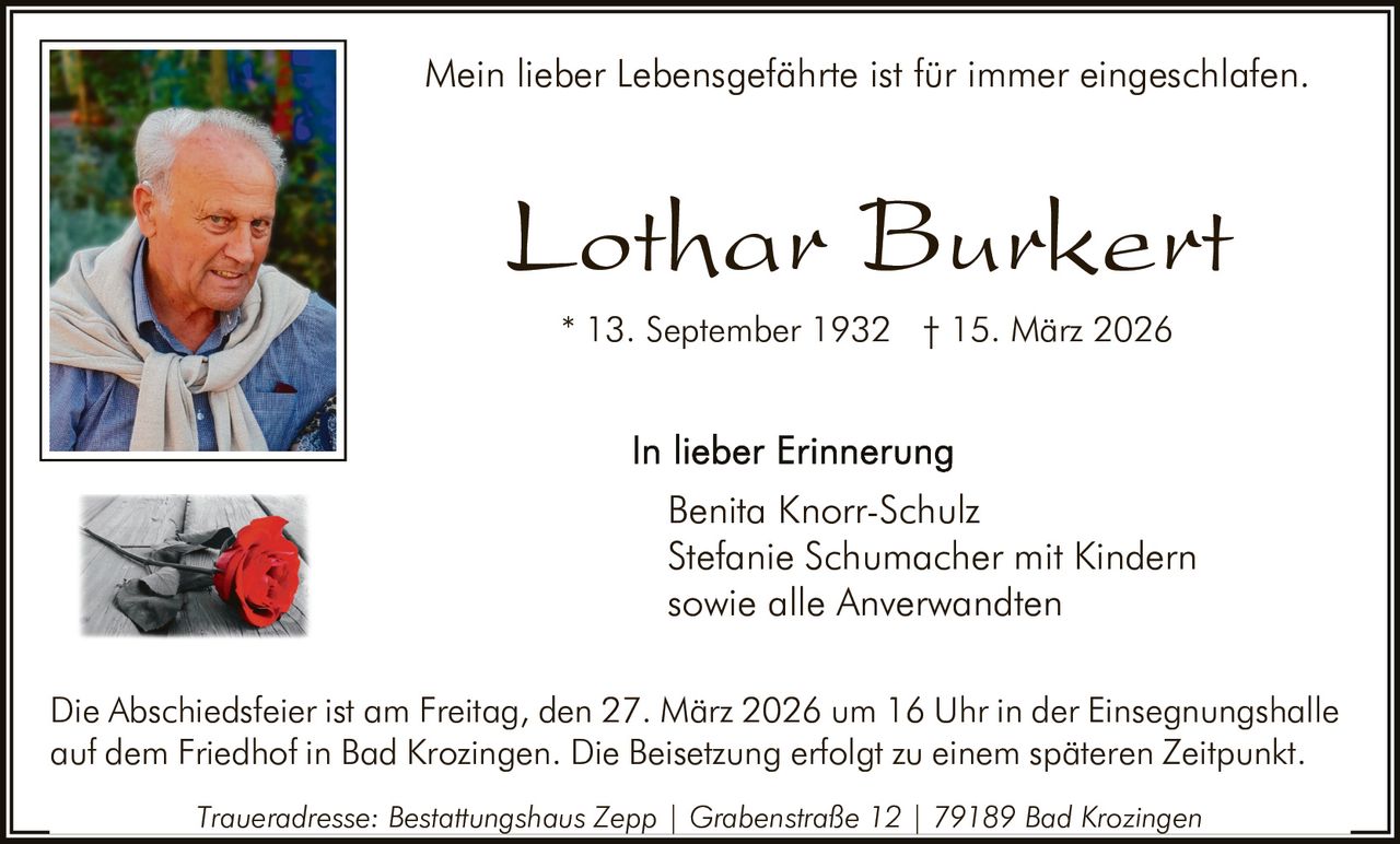 Mein lieber Lebensgefährte ist für immer eingeschlafen.

Lothar Burkert
* 13. September 1932 † 15. März 2026

Benita Knorr-Schulz
Stefanie Schumacher mit Kindern
sowie alle Anverwandten
Die Abschiedsfeier ist am Freitag, den 27. März 2026 um 16 Uhr in der Einsegnungshalle
auf dem Friedhof in Bad Krozingen. Die Beisetzung erfolgt zu einem späteren Zeitpunkt.
Traueradresse: Bestattungshaus Zepp | Grabenstraße 12 | 79189 Bad Krozingen